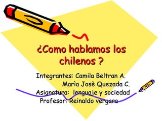 ¿Como hablamos los chilenos ? Integrantes: Camila Beltran A. Marìa Josè Quezada C. Asignatura:  lenguaje y sociedad Profesor: Reinaldo vergara 