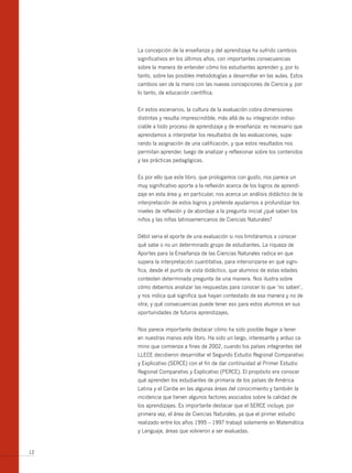 La concepción de la enseñanza y del aprendizaje ha sufrido cambios
     significativos en los últimos años, con importantes consecuencias
     sobre la manera de entender cómo los estudiantes aprenden y, por lo
     tanto, sobre las posibles metodologías a desarrollar en las aulas. Estos
     cambios van de la mano con las nuevas concepciones de Ciencia y, por
     lo tanto, de educación científica.


     En estos escenarios, la cultura de la evaluación cobra dimensiones
     distintas y resulta imprescindible, más allá de su integración indiso-
     ciable a todo proceso de aprendizaje y de enseñanza: es necesario que
     aprendamos a interpretar los resultados de las evaluaciones, supe-
     rando la asignación de una calificación, y que estos resultados nos
     permitan aprender, luego de analizar y reflexionar sobre los contenidos
     y las prácticas pedagógicas.


     Es por ello que este libro, que prologamos con gusto, nos parece un
     muy significativo aporte a la reflexión acerca de los logros de aprendi-
     zaje en esta área y, en particular, nos acerca un análisis didáctico de la
     interpretación de estos logros y pretende ayudarnos a profundizar los
     niveles de reflexión y de abordaje a la pregunta inicial ¿qué saben los
     niños y las niñas latinoamericanos de Ciencias Naturales?


     Débil seria el aporte de una evaluación si nos limitáramos a conocer
     qué sabe o no un determinado grupo de estudiantes. La riqueza de
     Aportes para la Enseñanza de las Ciencias Naturales radica en que
     supera la interpretación cuantitativa, para interiorizarse en qué signi-
     fica, desde el punto de vista didáctico, que alumnos de estas edades
     contesten determinada pregunta de una manera. Nos ilustra sobre
     cómo debemos analizar las respuestas para conocer lo que ‘no saben’,
     y nos indica qué significa que hayan contestado de esa manera y no de
     otra; y qué consecuencias puede tener eso para estos alumnos en sus
     oportunidades de futuros aprendizajes.


     Nos parece importante destacar cómo ha sido posible llegar a tener
     en nuestras manos este libro. Ha sido un largo, interesante y arduo ca-
     mino que comienza a fines de 2002, cuando los países integrantes del
     LLECE decidieron desarrollar el Segundo Estudio Regional Comparativo
     y Explicativo (SERCE) con el fin de dar continuidad al Primer Estudio
     Regional Comparativo y Explicativo (PERCE). El propósito era conocer
     qué aprenden los estudiantes de primaria de los países de América
     Latina y el Caribe en las algunas áreas del conocimiento y también la
     incidencia que tienen algunos factores asociados sobre la calidad de
     los aprendizajes. Es importante destacar que el SERCE incluye, por
     primera vez, el área de Ciencias Naturales, ya que el primer estudio
     realizado entre los años 1995 – 1997 trabajó solamente en Matemática
     y Lenguaje, áreas que volvieron a ser evaluadas.


12
 
