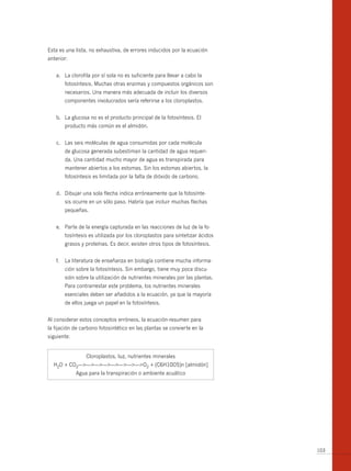 Esta es una lista, no exhaustiva, de errores inducidos por la ecuación
anterior:


   a. La clorofila por sí sola no es suficiente para llevar a cabo la
        fotosíntesis. Muchas otras enzimas y compuestos orgánicos son
        necesarios. Una manera más adecuada de incluir los diversos
        componentes involucrados sería referirse a los cloroplastos.


   b. La glucosa no es el producto principal de la fotosíntesis. El
        producto más común es el almidón.


   c. Las seis moléculas de agua consumidas por cada molécula
        de glucosa generada subestiman la cantidad de agua requeri-
        da. Una cantidad mucho mayor de agua es transpirada para
        mantener abiertos a los estomas. Sin los estomas abiertos, la
        fotosíntesis es limitada por la falta de dióxido de carbono.


   d. Dibujar una sola flecha indica erróneamente que la fotosínte-
        sis ocurre en un sólo paso. Habría que incluir muchas flechas
        pequeñas.


   e. Parte de la energía capturada en las reacciones de luz de la fo-
        tosíntesis es utilizada por los cloroplastos para sintetizar ácidos
        grasos y proteínas. Es decir, existen otros tipos de fotosíntesis.


   f.   La literatura de enseñanza en biología contiene mucha informa-
        ción sobre la fotosíntesis. Sin embargo, tiene muy poca discu-
        sión sobre la utilización de nutrientes minerales por las plantas.
        Para contrarrestar este problema, los nutrientes minerales
        esenciales deben ser añadidos a la ecuación, ya que la mayoría
        de ellos juega un papel en la fotosíntesis.


Al considerar estos conceptos erróneos, la ecuación-resumen para
la fijación de carbono fotosintético en las plantas se convierte en la
siguiente:


                 Cloroplastos, luz, nutrientes minerales
  H2O + CO2—>—>—>—>—>—>—>—>O2 + (C6H10O5)n [almidón]
             Agua para la transpiración o ambiente acuático




                                                                              103
 