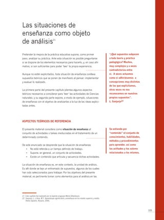 Las situaciones de
enseñanza como objeto
de análisis                            21




Pretender la mejora de la práctica educativa supone, como primer                                      “¿qué supuestos subyacen
paso, analizar su práctica. Ante esta situación es posible preguntarse                                a toda teoría y práctica
si se dispone de los elementos necesarios para hacerlo, y, en caso afir-                              pedagógica? muchos,
mativo, si son suficientes para poder ‘leer’ la propia experiencia.                                   muy complejos y a veces
                                                                                                      contradictorios entre
Aunque no estén explicitados, toda situación de enseñanza conlleva                                    sí. A veces actuamos
supuestos teóricos que se ponen de manifiesto al pensar, implementar                                  como si adhiriésemos a
y evaluar lo realizado.                                                                               concepciones muy distintas
                                                                                                      de las que explicitamos,
La primera parte del presente capítulo plantea algunos aspectos                                       otras veces no nos
teóricos necesarios a considerar para ‘leer’ las actividades de Ciencias                              reconocemos en nuestros
naturales; y su segunda parte expone, a modo de ejemplo, situaciones                                  propios supuestos”.
de enseñanza con el objetivo de analizarlas a la luz de las ideas explici-                            l. sanjurjo22
tadas antes.




Aspectos teÓricos de referenciA

El presente material considera como situación de enseñanza al                                         se entiende por
conjunto de actividades o tareas involucradas en el tratamiento de un                                 “contenido” el conjunto de
determinado contenido.                                                                                conocimientos, habilidades,
                                                                                                      métodos y procedimientos
De este enunciado se desprende que la situación de enseñanza:                                         para aprender, así como
     •	 No	está	referida	a	un	tiempo	definido	de	trabajo.                                             las actitudes y los valores
     •	 Supone,	en	general,	un	conjunto	de	actividades.	                                              relacionados a los mismos.
     •	 Existe	un	contenido	que	articula	y	secuencia	dichas	actividades.


La situación de enseñanza es, en este contexto, la unidad de análisis.
Es allí donde se teje un entramado de supuestos, algunos de los cuales
han sido seleccionados para trabajar. Por los objetivos del presente
material, es pertinente tomar como elementos para el análisis en las




21 Este capítulo fue realizado por la experta uruguaya María Dibarboure.
22 Sanjurjo, L. y Vera, M.T. Aprendizaje significativo y enseñanza en los niveles superior y medio.
   Homo Sapiens, Rosario. 2006.



                                                                                                                                    105
 