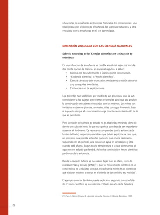 situaciones de enseñanza en Ciencias Naturales dos dimensiones: una
      relacionada con el objeto de enseñanza, las Ciencias Naturales, y otra
      vinculada con la enseñanza en sí y el aprendizaje.




      dimensiÓn vinculAdA con lAs cienciAs nAturAles

      sobre la naturaleza de las ciencias contenidas en la situación de
      enseñanza


      En una situación de enseñanza es posible visualizar aspectos vincula-
      dos con la noción de Ciencia, en especial algunos, a saber:
          •	 Ciencia	por	descubrimiento	o	Ciencia	como	construcción.
          •	 “Evidencia	científica”	o	“hecho	científico”.
          •	 Ciencia	cerrada	y	con	enunciados	verdaderos	o	noción	de	certe-
               za y categorías inventadas.
          •	 Existencia	o	no	de	explicaciones.


      Los docentes han sostenido, por medio de sus prácticas, que es sufi-
      ciente poner a los sujetos ante ciertas evidencias para que sea posible
      la construcción de saberes vinculados con las mismas. Los niños son
      invitados a observar plantas, animales, ollas con agua hirviendo, bajo
      el supuesto de que el conocimiento surge directamente desde allí, de lo
      que es percibido.


      Pero la noción de cambio de estado no es elaborada mirando cómo se
      derrite un cubo de hielo, lo que no significa que deje de ser importante
      observar el fenómeno. Es necesario comprender que la evidencia (la
      fusión del hielo) responde a variables que deben explicitarse para que,
      en principio, sea posible entender qué es lo que ocurre realmente.
      Siguiendo con el ejemplo, una cosa es el agua en la heladera y otra
      cuando está afuera. Según sea la temperatura a la que sometamos al
      agua será el estado que tendrá. Así se ha construido el hecho científico
      partiendo de la evidencia.


      Desde la revisión teórica es necesario dejar bien en claro, como lo
      expresan Pozo y Crespo (1998)23, que “el conocimiento científico no se
      extrae nunca de la realidad sino que procede de la mente de los científicos
      que elaboran modelos y teorías en el intento de dar sentido a esa realidad”.


      El ejemplo anterior también puede explicar el segundo punto señala-
      do. El dato científico es la evidencia. El hielo sacado de la heladera



      23 Pozo, I., Gómez Crespo, M. Aprender y enseñar Ciencias. E. Morata. Barcelona, 1998.



106
 