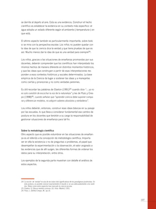 se derrite al dejarlo al aire. Esta es una evidencia. Construir el hecho
científico es establecer la evidencia en su contexto más específico: el
agua adopta un estado diferente según el ambiente (–temperatura–) en
que está.


El último aspecto también es particularmente importante, sobre todo
si se mira con la perspectiva escolar. Los niños no pueden quedar con
la idea de que la ciencia dice la verdad y que tiene pruebas de que es
así. Mucho menos dar la idea de que es una verdad para siempre24.


Los niños, gracias a las situaciones de enseñanza promovidas por sus
docentes, deberán comprender que los científicos han interpretado los
mismos hechos de manera diferente en distintos momentos históricos,
y que las ideas que construyen a partir de esas interpretaciones res-
ponden a esos contextos históricos y sociales determinados. La base
empírica de la Ciencia da lugar a sostener las ideas y a manejarlas
como ciertas y provisorias y no como verdades perennes.


Es útil recordar las palabras de Claxton (1991)25 cuando dice “… ya no
es solo cuestión de escuchar la voz de la naturaleza” y las de Pozo y Cres-
po (1998)26, cuando señalan que “aprender ciencia debe suponer compa-
rar y diferenciar modelos, no adquirir saberes absolutos y verdaderos”.


Los niños deberán, entonces, construir esas ideas básicas en su pasaje
por las escuelas, lo que lleva a considerar fundamental ese cambio de
postura en los docentes que tendrán a su cargo la responsabilidad de
gestionar situaciones de enseñanza para tal fin.



sobre la metodología científica
Otro aspecto que es posible vislumbrar en las situaciones de enseñan-
za es el referido a la concepción de metodología científica. Importa
ver en ella la existencia o no de preguntas o problemas, el papel que
desempeñan la experimentación o la observación, el valor asignado a
las evidencias que de allí surgen, las diferentes formas de ordenar los
datos para su interpretación, entre otros.


Los ejemplos de la segunda parte muestran con detalle el análisis de
estos aspectos.




24 La noción de ‘verdad’ es una de las notas más significativas de los paradigmas positivistas. En
   esta postura, es posible conocer exactamente el mundo si se usa adecuadamente a los senti-
   dos. Notar como estos aspectos han marcado la ciencia escolar.
25 Claxton, G. Educar mentes curiosas. Ed. Visor. Madrid, 1991.
26 Pozo, I., Gómez Crespo, M.. op.cit.



                                                                                                     107
 