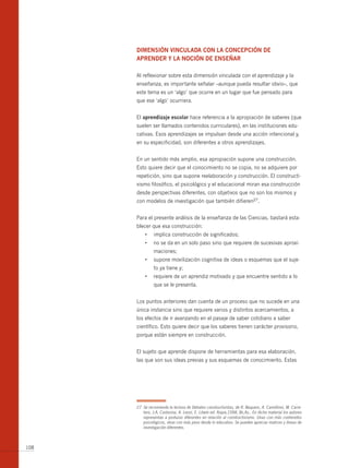 dimensiÓn vinculAdA con lA concepciÓn de
      Aprender y lA nociÓn de enseñAr

      Al reflexionar sobre esta dimensión vinculada con el aprendizaje y la
      enseñanza, es importante señalar –aunque pueda resultar obvio–, que
      este tema es un ‘algo’ que ocurre en un lugar que fue pensado para
      que ese ‘algo’ ocurriera.


      El aprendizaje escolar hace referencia a la apropiación de saberes (que
      suelen ser llamados contenidos curriculares), en las instituciones edu-
      cativas. Esos aprendizajes se impulsan desde una acción intencional y,
      en su especificidad, son diferentes a otros aprendizajes.


      En un sentido más amplio, esa apropiación supone una construcción.
      Esto quiere decir que el conocimiento no se copia, no se adquiere por
      repetición, sino que supone reelaboración y construcción. El constructi-
      vismo filosófico, el psicológico y el educacional miran esa construcción
      desde perspectivas diferentes, con objetivos que no son los mismos y
      con modelos de investigación que también difieren27.


      Para el presente análisis de la enseñanza de las Ciencias, bastará esta-
      blecer que esa construcción:
           •	 implica	construcción	de	significados;
           •	 no	se	da	en	un	solo	paso	sino	que	requiere	de	sucesivas	aproxi-
                maciones;
           •	 supone	movilización	cognitiva	de	ideas	o	esquemas	que	el	suje-
                to ya tiene y;
           •	 requiere	de	un	aprendiz	motivado	y	que	encuentre	sentido	a	lo	
                que se le presenta.


      Los puntos anteriores dan cuenta de un proceso que no sucede en una
      única instancia sino que requiere varios y distintos acercamientos, a
      los efectos de ir avanzando en el pasaje de saber cotidiano a saber
      científico. Esto quiere decir que los saberes tienen carácter provisorio,
      porque están siempre en construcción.


      El sujeto que aprende dispone de herramientas para esa elaboración,
      las que son sus ideas previas y sus esquemas de conocimiento. Estas




      27 Se recomienda la lectura de Debates constructivistas, de R. Baquero, A. Camillioni, M. Carre-
         tero, J.A. Castorina, A. Lenzi, E. Litwin ed. Aique,1998, Bs.As.. En dicho material los autores
         representan a posturas diferentes en relación al constructivismo. Unas con más contenidos
         psicológicos, otras con más peso desde lo educativo. Se pueden apreciar matices y líneas de
         investigación diferentes.



108
 