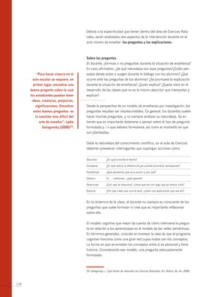 Debido a la especificidad que tienen dentro del área de Ciencias Natu-
                                       rales, serán analizados dos aspectos de la intervención docente en el
                                       acto mismo de enseñar: las preguntas y las explicaciones.



                                       sobre las preguntas
                                       El docente, ¿formula o no preguntas durante la situación de enseñanza?
                                       En caso afirmativo, ¿de qué naturaleza son esas preguntas?¿Están pen-
         “para hacer ciencia en el     sadas desde antes o surgen durante el diálogo con los alumnos? ¿Qué
       aula escolar se requiere, en    ocurre ante las preguntas de los alumnos? ¿Se promueve la explicación
       primer lugar, encontrar una     durante la situación de enseñanza? ¿Quién explica? ¿Queda claro en el
      buena pregunta sobre la cual     desarrollo de las clases que no es lo mismo describir que interpretar y
      los estudiantes puedan tener     explicar?
       ideas, creencias, prejuicios,
         significaciones. encontrar    Desde la perspectiva de un modelo de enseñanza por investigación, las
       estas buenas preguntas es       preguntas resultan ser imprescindibles. En general, los docentes suelen
         la cuestión mas difícil del   hacer muchas preguntas, y no siempre analizar su naturaleza. Se en-
           arte de enseñar”. lydia     tiende que es importante detenerse a pensar sobre el tipo de pregunta
              galagovsky (2008)33.     formulada y / o que debiera formularse, así como el momento en que
                                       son planteadas.


                                       Dada la naturaleza del conocimiento científico, en el aula de Ciencias
                                       deberían prevalecer interrogantes que supongan acciones como:


                                       Describir        ¿En qué consiste el hecho?

                                       Comparar         ¿En qué radica la diferencia?;¿es posible encontrar semejanzas?

                                       Hipotetizar      ¿Qué pensamos que va a ocurrir y por qué?

                                       Deducir          Si....., entonces...¿qué pasaría?

                                       Relacionar       ¿Con qué se relaciona?; ¿tiene que ver con algo que ya hemos visto?

                                       Explicar         ¿Por qué crees que ocurre eso?; ¿cómo nos explicamos que sea así?



                                       En la dinámica de la clase, el docente no siempre es consciente de las
                                       preguntas que suele formular ni cree que es importante reflexionar
                                       sobre ello.


                                       El modelo cognitivo que mejor da cuenta de cómo interviene la pregun-
                                       ta en relación a los aprendizajes es el modelo de las redes semánticas.
                                       En términos generales, consiste en manejar la idea de que el programa
                                       cognitivo funciona como una gran red cuyos nodos son los conceptos.
                                       La forma en que se enredan los conceptos entre sí es personal y tiene
                                       historia. Considerando ese modelo, una pregunta adecuadamente
                                       formulada:



                                       33 Galagovsky, L. Qué tienen de naturales las Ciencias Naturales. Ed. biblos, bs. As. 2008.



110
 