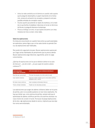 •	 Activa las redes semánticas en el dominio en cuestión; esto supone
         que la pregunta desempeña un papel importante en la motiva-
         ción, provoca la activación de conceptos y prepara la red para
         posibles entradas de conceptos nuevos;
    •	 Focaliza aquello que pretende ser objeto de enseñanza, en la medi-
         da en que facilita el establecer relaciones en la red; en términos
         de bruner, la pregunta favorece el andamiaje;
    •	 Provoca el diálogo con otros, lo que supone encuentro con otras
         maneras de mirar, es decir, otras redes.



sobre las explicaciones
Si el área de conocimiento en cuestión tiene entre sus particularidades
ser explicativa, parece lógico que, en las aulas donde se aprende Cien-
cia, las explicaciones sean habituales.


Pero existe otro argumento de peso. buscar explicaciones supone pen-
sar. Exige ciertas habilidades de pensamiento que es preciso alentar.
buscar explicaciones exige relacionar, argumentar, poner en juego
conocimientos.


¿Qué tipo de explicaciones son las que se debieran alentar en las aulas
de Ciencias?... ¿las de la vida?... ¿las que surgen de nuestros saberes
cotidianos?34.


explicAciones                explicAciones en lAs cienciAs nAturAles
de lA vidA cotidiAnA

Hay más qué, que porqué      Priorizan los porqué y los cómo sobre los qué.

Usan saberes diversos        Explicitan desde modelos que la comunidad científica
                             establece como ‘ciertos’.

No tienen marcos teóricos    Usan complejos entramados teóricos

Tienen utilidad inmediata    Pueden ser de naturaleza variada



Las explicaciones que surgen de saberes cotidianos deben ser el punto
de partida, pero no es posible quedarse con ese marco explicativo. No
hay que olvidar que, como premisa de partida, siempre está que el
aprendizaje de saberes científicos permita a los alumnos alcanzar una
nueva manera de concebir el mundo. No buscar el pasaje explicaciones
de la vida          explicaciones desde la ciencia, implicaría que ese obje-
tivo nunca sería alcanzado.




34 Dibarboure, M. Op.cit.



                                                                                    111
 