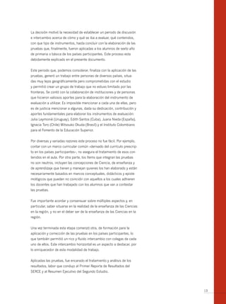 La decisión motivó la necesidad de establecer un periodo de discusión
e intercambio acerca de cómo y qué se iba a evaluar, qué contenidos,
con que tipo de instrumentos, hasta concluir con la elaboración de las
pruebas que, finalmente, fueron aplicadas a los alumnos de sexto año
de primaria o básica de los países participantes. Este proceso esta
debidamente explicado en el presente documento.


Este periodo que, podemos considerar, finaliza con la aplicación de las
pruebas, generó un trabajo entre personas de diversos países, situa-
das muy lejos geográficamente pero comprometidas con el estudio
y permitió crear un grupo de trabajo que no estuvo limitado por las
fronteras. Se contó con la colaboración de instituciones y de personas
que hicieron valiosos aportes para la elaboración del instrumento de
evaluación a utilizar. Es imposible mencionar a cada una de ellas, pero
es de justicia mencionar a algunas, dada su dedicación, contribución y
aportes fundamentales para elaborar los instrumentos de evaluación:
Julia Leymonié (Uruguay), Edith Santos (Cuba), Juana Nieda (España),
Ignacia Toro (Chile) Mitsouko Okuda (Brasil) y el Instituto Colombiano
para el Fomento de la Educación Superior.


Por diversas y variadas razones este proceso no fue fácil. Por ejemplo,
contar con un marco curricular común –derivado del currículo prescrip-
to en los países participantes–, no asegura el tratamiento de esos con-
tenidos en el aula. Por otra parte, los ítems que integran las pruebas
no son neutros, incluyen las concepciones de Ciencia, de enseñanza y
de aprendizaje que tienen y manejan quienes los han elaborado y están
necesariamente basados en marcos conceptuales, didácticos y episte-
mológicos que pueden no coincidir con aquellos a los cuales adhieren
los docentes que han trabajado con los alumnos que van a contestar
las pruebas.


Fue importante acordar y consensuar sobre múltiples aspectos y, en
particular, saber situarse en la realidad de la enseñanza de las Ciencias
en la región, y no en el deber ser de la enseñanza de las Ciencias en la
región.


Una vez terminada esta etapa comenzó otra, de formación para la
aplicación y corrección de las pruebas en los países participantes, lo
que también permitió un rico y fluido intercambio con colegas de cada
uno de ellos. Este intercambio horizontal es un aspecto a destacar, por
lo enriquecedor de esta modalidad de trabajo.


Aplicadas las pruebas, fue encarado el tratamiento y análisis de los
resultados, labor que condujo al Primer Reporte de Resultados del
SERCE y al Resumen Ejecutivo del Segundo Estudio.




                                                                            13
 