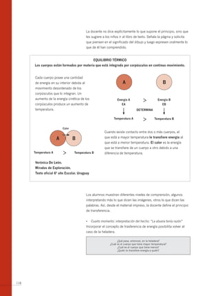La docente no dice explícitamente lo que supone el principio, sino que
                                            les sugiere a los niños ir al libro de texto. Señala la página y solicita
                                            que piensen en el significado del dibujo y luego expresen oralmente lo
                                            que de él han comprendido.


                                                 equilibrio tÉrmico
      los cuerpos están formados por materia que está integrada por corpúsculos en continuo movimiento.


      Cada cuerpo posee una cantidad
      de energía en su interior debida al                              A                                 b
      movimiento desordenado de los
      corpúsculos que lo integran. Un
      aumento de la energía cinética de los                        energía A                        energía b
      corpúsculos produce un aumento de                               eA                               eb
      temperatura.                                                                 determinA

                                                                temperatura A                     temperatura b


                          calor
                                                         Cuando existe contacto entre dos o más cuerpos, el

                      A           b                      que está a mayor temperatura le transfiere energía al
                                                         que está a menor temperatura. el calor es la energía
                                                         que se transfiere de un cuerpo a otro debido a una
      temperatura A               temperatura b          diferencia de temperatura.

      verónica de león.
      miradas de exploración.
      texto oficial 6º año escolar. uruguay




                                            Los alumnos muestran diferentes niveles de comprensión, algunos
                                            interpretando más lo que dicen las imágenes, otros lo que dicen las
                                            palabras. Así, desde el material impreso, la docente define el principio
                                            de transferencia.


                                            •	 Cuarto momento: interpretación del hecho: “La abuela tenía razón”
                                            Incorporar el concepto de trasferencia de energía posibilita volver al
                                            caso de la heladera.

                                                                   ¿Qué pasa, entonces, en la heladera?
                                                             ¿Cuál es el cuerpo que tiene mayor temperatura?
                                                                   ¿Cuál es el cuerpo que tiene menos?
                                                                   ¿Quién le transfiere energía a quién?




116
 