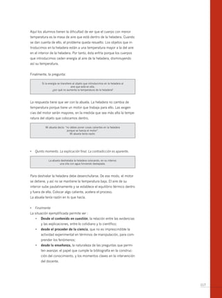 Aquí los alumnos tienen la dificultad de ver que el cuerpo con menor
temperatura es la masa de aire que está dentro de la heladera. Cuando
se dan cuenta de ello, el problema queda resuelto. Los objetos que in-
troducimos en la heladera están a una temperatura mayor a la del aire
en el interior de la heladera. Por tanto, ésta enfría porque los cuerpos
que introducimos ceden energía al aire de la heladera, disminuyendo
así su temperatura.


Finalmente, la pregunta:

        Si la energía se transfiere al objeto que introducimos en la heladera al
                                  aire que está en ella,
                 ¿por qué no aumenta la temperatura de la heladera?



La respuesta tiene que ver con la abuela. La heladera no cambia de
temperatura porque tiene un motor que trabaja para ello. Las exigen-
cias del motor serán mayores, en la medida que sea más alta la tempe-
ratura del objeto que colocamos dentro.

           Mi abuela decía: “no debes poner cosas calientes en la heladera
                             porque se fuerza el motor”.
                                Mi abuela tenía razón.




•	 Quinto momento. La explicación final. La contradicción es aparente.

             La abuela deshielaba la heladera colocando, en su interior,
                      una olla con agua hirviendo destapada.



Para deshielar la heladera debe desenchufarse. De ese modo, el motor
se detiene, y así no se mantiene la temperatura baja. El aire de su
interior sube paulatinamente y se establece el equilibrio térmico dentro
y fuera de ella. Colocar algo caliente, acelera el proceso.
La abuela tenía razón en lo que hacía.


•	 Finalmente
La situación ejemplificada permite ver :
   •	 desde el contenido en cuestión, la relación entre las evidencias
       y las explicaciones, entre lo cotidiano y lo científico;
   •	 desde el proceder de la ciencia, que no es imprescindible la
       actividad experimental en términos de manipulación, para com-
       prender los fenómenos;
   •	 desde la enseñanza, la naturaleza de las preguntas que permi-
       ten avanzar, el papel que cumple la bibliografía en la construc-
       ción del conocimiento, y los momentos claves en la intervención
       del docente.




                                                                                   117
 