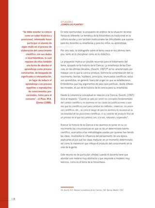 SITUACIóN 2.
                                       ¿comen lAs plAntAs?


       “se debe enseñar la ciencia     En esta oportunidad, la propuesta de análisis de la situación de ense-
         como un saber histórico y     ñanza es diferente. La temática de la fotosíntesis es tradicional en la
      provisional, intentando hacer    cultura escolar y son también tradicionales las dificultades que supone
           participar al alumno de     para los docentes su enseñanza y para los niños, su aprendizaje.
      algún modo en el proceso de
      elaboración del conocimiento     Por otro lado, la bibliografía sobre el tema crece en los últimos tiem-
          científico, con sus dudas    pos, tanto en lo disciplinar como en lo didáctico.
          e incertidumbres, lo cual
         requiere de ellos también     La propuesta implica un posible recorrido para el tratamiento del
           una forma de abordar el     tema, apoyado en la historia de la Ciencia. La enseñanza de las Cien-
         aprendizaje como proceso      cias, en las últimas décadas, (Duschl, 1997)36 se ha caracterizado por
      constructivo, de búsqueda de     trabajar con lo que la ciencia produce. Domina la comprobación del co-
      significados e interpretación,   nocimiento; teorías, hipótesis, principios, enunciados científicos; estos
             en lugar de reducir el    son aprendidos, en general, fuera del origen en que se establecieron.
          aprendizaje a un proceso     Entendemos que hay argumentos de peso que justifican, desde diferen-
          repetitivo o reproductivo    tes miradas, el uso de la historia de la ciencia para su enseñanza.
             de conocimientos pre-
           cocinados, listos para el   Desde la coherencia conceptual en relación a la Ciencia, Duschl, (1997)
          consumo”. j.i.pozo, m.A.     dice al respecto: “Cuando se opta por omitir los conceptos fundamentales
                    gómez (1988).      del cambio científico y no examinar en las clases las justificaciones o razo-
                                       nes que los científicos usan para cambiar los métodos, creencias, los proce-
                                       sos científicos, etc., se corre el riesgo de que los alumnos no reconozcan la
                                       racionalidad de las posiciones científicas, ni su carácter de producto final de
                                       un proceso en el que los cambios son, a la vez, naturales y esperadas”.


                                       Acercar la historia de la Ciencia a los alumnos es poner en su co-
                                       nocimiento las circunstancias en que se da un determinado evento
                                       científico, acercarlos a las metodologías usadas por quienes han tenido
                                       las ideas, mostrarles la influencia del pensamiento de una época,
                                       explicarles el por qué las ideas maduran en un momento determinado,
                                       así como la manera en que influye el producto del conocimiento en la
                                       vida de la gente.


                                       Este recurso es de particular utilidad cuando el docente tiene que
                                       abordar una materia muy abstracta o que responde a modelos muy
                                       teóricos, como es el tema de la fotosíntesis.




                                       36 Duschl, R.A. Renovar la enseñanza de las Ciencias. Edit. Narcea, Madrid, 1997.



118
 
