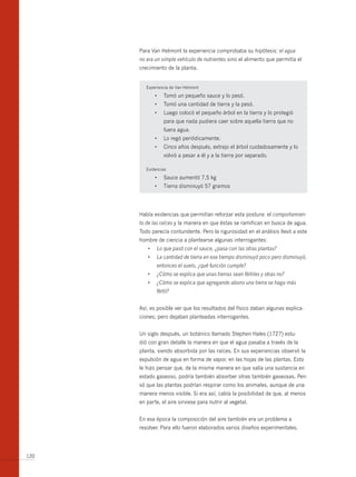 Para Van Helmont la experiencia comprobaba su hipótesis: el agua
      no era un simple vehículo de nutrientes sino el alimento que permitía el
      crecimiento de la planta.


         Experiencia de Van Helmont

              •	 Tomó	un	pequeño	sauce	y	lo	pesó.
              •	 Tomó	una	cantidad	de	tierra	y	la	pesó.
              •	 Luego	colocó	el	pequeño	árbol	en	la	tierra	y	lo	protegió	
                 para que nada pudiera caer sobre aquella tierra que no
                 fuera agua.
              •	 Lo	regó	periódicamente.
              •	 Cinco	años	después,	extrajo	el	árbol	cuidadosamente	y	lo	
                 volvió a pesar a él y a la tierra por separado.

         Evidencias

              •	 Sauce	aumentó	7,5	kg
              •	 Tierra	disminuyó	57	gramos




      Había evidencias que permitían reforzar esta postura: el comportamien-
      to de las raíces y la manera en que éstas se ramifican en busca de agua.
      Todo parecía contundente. Pero la rigurosidad en el análisis llevó a este
      hombre de ciencia a plantearse algunas interrogantes:
         •	   Lo	que	pasó	con	el	sauce,	¿pasa	con	las	otras	plantas?	
         •	   La	cantidad	de	tierra	en	ese	tiempo	disminuyó	poco	pero	disminuyó,	
              entonces el suelo, ¿qué función cumple?
         •	   ¿Cómo	se	explica	que	unas	tierras	sean	fértiles	y	otras	no?
         •	   ¿Cómo	se	explica	que	agregando	abono	una	tierra	se	haga	más	
              fértil?


      Así, es posible ver que los resultados del físico daban algunas explica-
      ciones; pero dejaban planteadas interrogantes.


      Un siglo después, un botánico llamado Stephen Hales (1727) estu-
      dió con gran detalle la manera en que el agua pasaba a través de la
      planta, siendo absorbida por las raíces. En sus experiencias observó la
      expulsión de agua en forma de vapor, en las hojas de las plantas. Esto
      le hizo pensar que, de la misma manera en que salía una sustancia en
      estado gaseoso, podría también absorber otras también gaseosas. Pen-
      só que las plantas podrían respirar como los animales, aunque de una
      manera menos visible. Si era así, cabía la posibilidad de que, al menos
      en parte, el aire sirviese para nutrir al vegetal.


      En esa época la composición del aire también era un problema a
      resolver. Para ello fueron elaborados varios diseños experimentales.




120
 