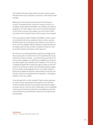 Uno de ellos fue el clásico experimento de la vela: se coloca una vela
encendida dentro de una campana y al cabo de un cierto tiempo la vela
se apaga.


Repitieron la misma situación poniendo dentro de la campana a
un ratón. El resultado fue que, al cabo de un tiempo, se murió. Los
resultados de esas experiencias llevaban a los científicos de la época a
preguntarse: ¿Por qué se apaga la vela?, ¿hay un aire distinto después de
un rato de estar la vela que la hace apagar?; ¿por qué se muere el ratón?,
¿hay relación entre la muerte del ratón y el hecho de que la vela se apague?


Así fue que apareció Joseph Priestley (1733-1804) en escena, buscan-
do una relación entre dichos resultados. Colocó un ratón y una vela
encendida dentro de una campana y pudo evidenciar que el ratón se
moría y la vela se apagaba. Repitió la experiencia colocando dentro de
la campana, junto a la vela y al ratón, una planta. Al cabo de un tiem-
po, la vela se mantuvo encendida y el ratón siguía vivo.


Por entonces no se sabía exactamente qué gas era el protagonista de
estos sucesos; pero si se podía inferir que el componente del aire que,
al cabo de un tiempo, se perdía –y por tanto hacia que el ratón se mu-
riera y la vela se apagara– era restituido por el vegetal. Ese componen-
te se llamó oxígeno y fue descubierto por Priestley en 1774. Es así que,
a mediados del siglo XVIII se sabía que el agua, el suelo y el aire inter-
vienen en la nutrición de la planta y que dicha planta produce oxígeno.
Al mismo tiempo, había preguntas que aún no se podían resolver: la
producción de oxígeno de la planta, ¿está asociada a la nutrición?; por
otro lado, ¿todos los componentes del aire intervienen, o sólo algunos
de ellos?; en ese caso, ¿cuáles?


A fines del siglo XVIII, un físico holandés38 realizó muchos experimen-
tos sobre la función restauradora de las plantas e hizo un descubri-
miento formidable. Descubrió que las plantas sólo producían oxígeno
en presencia de luz, nunca de noche. A estas alturas, ya se consideraba
un hecho que la producción de alimentos y de oxígeno eran parte del
mismo fenómeno y que ese fenómeno requería luz. Así surgió la pala-
bra fotosíntesis.




38 Asimov, I. Fotosíntesis, Editorial Orbis, España, 1985.



                                                                               121
 