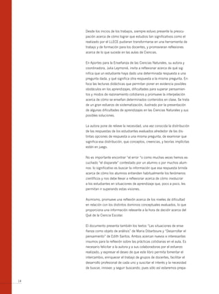 Desde los inicios de los trabajos, siempre estuvo presente la preocu-
     pación acerca de cómo lograr que estudios tan significativos como el
     realizado por el LLECE pudieran transformarse en una herramienta de
     trabajo y de formación para los docentes, y promovieran reflexiones
     acerca de lo que sucede en las aulas de Ciencias.


     En Aportes para la Enseñanza de las Ciencias Naturales, su autora y
     coordinadora, Julia Leymonié, invita a reflexionar acerca de qué sig-
     nifica que un estudiante haya dado una determinada respuesta a una
     pregunta dada, y qué significa otra respuesta a la misma pregunta. En-
     foca las lecturas didácticas que permitan poner en evidencia posibles
     obstáculos en los aprendizajes, dificultades para superar pensamien-
     tos y modos de razonamiento cotidianos y promueve la interpelación
     acerca de cómo se enseñan determinados contenidos en clase. Se trata
     de un gran esfuerzo de sistematización, ilustrado por la presentación
     de algunas dificultades de aprendizajes en las Ciencias Naturales y sus
     posibles soluciones.


     La autora pone de relieve la necesidad, una vez conocida la distribución
     de las respuestas de los estudiantes evaluados alrededor de las dis-
     tintas opciones de respuesta a una misma pregunta, de examinar que
     significa esa distribución, que conceptos, creencias, y teorías implícitas
     están en juego.


     No es importante encontrar “el error “o como muchas veces hemos es-
     cuchado “el disparate” contestado por un alumno o por muchos alum-
     nos: lo significativo es buscar la información que esa respuesta brinda
     acerca de cómo los alumnos entienden habitualmente los fenómenos
     científicos y nos debe llevar a reflexionar acerca de cómo involucrar
     a los estudiantes en situaciones de aprendizaje que, poco a poco, les
     permitan ir superando estas visiones.


     Asimismo, promueve una reflexión acerca de los niveles de dificultad
     en relación con los distintos dominios conceptuales evaluados, lo que
     proporciona una información relevante a la hora de decidir acerca del
     Qué de la Ciencia Escolar.


     El documento presenta también los textos “Las situaciones de ense-
     ñanza como objeto de análisis” de Maria Dibarboure y “Desarrollar el
     pensamiento” de Edith Santos. Ambos acercan nuevos e interesantes
     insumos para la reflexión sobre las prácticas cotidianas en el aula. Es
     necesario felicitar a la autora y a sus colaboradoras por el esfuerzo
     realizado, y expresar el deseo de que este libro permita fomentar el
     intercambio, enriquecer el trabajo de grupos de docentes, facilitar el
     desarrollo profesional de cada uno y suscitar el interés y la necesidad
     de buscar, innovar, y seguir buscando; pues sólo así estaremos prepa-


14
 