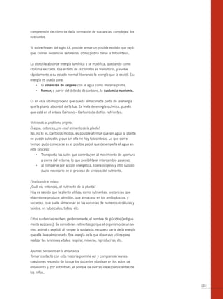 comprensión de cómo se da la formación de sustancias complejas: los
nutrientes.


Ya sobre finales del siglo XX, posible armar un posible modelo que expli-
que, con las evidencias señaladas, cómo podría darse la fotosíntesis.


La clorofila absorbe energía lumínica y se modifica, quedando como
clorofila excitada. Ese estado de la clorofila es transitorio, y vuelve
rápidamente a su estado normal liberando la energía que la excitó. Esa
energía es usada para:
    •	 la	obtención de oxígeno con el agua como materia prima,
    •	 formar, a partir del dióxido de carbono, la sustancia nutriente.


Es en este último proceso que queda almacenada parte de la energía
que la planta absorbió de la luz. Se trata de energía química, puesto
que está en el enlace Carbono – Carbono de dichos nutrientes.


Volviendo al problema original.
El agua, entonces, ¿no es el alimento de la planta?
No, no lo es. De todos modos, es posible afirmar que sin agua la planta
no puede subsistir, y que sin ella no hay fotosíntesis. Lo que con el
tiempo pudo conocerse es el posible papel que desempeña el agua en
este proceso:
    •	 Transporta	las	sales	que	contribuyen	al	movimiento	de	apertura	
        y cierre del estoma, lo que posibilita el intercambio gaseoso;
    •	 al	romperse	por	acción	energética,	libera	oxígeno	y	otro	subpro-
        ducto necesario en el proceso de síntesis del nutriente.


Finalizando el relato
¿Cuál es, entonces, el nutriente de la planta?
Hoy es sabido que la planta utiliza, como nutrientes, sustancias que
ella misma produce: almidón, que almacena en los amiloplastos, y
sacarosa, que suele almacenar en las vacuolas de numerosas células y
tejidos, en tubérculos, tallos, etc.


Estas sustancias reciben, genéricamente, el nombre de glúcidos (antigua-
mente azúcares). Se consideran nutrientes porque el organismo de un ser
vivo, animal o vegetal, al romper la sustancia, recupera parte de la energía
que ella lleva almacenada. Esa energía es la que el ser vivo utiliza para
realizar las funciones vitales: respirar, moverse, reproducirse, etc.


Apuntes pensando en la enseñanza
Tomar contacto con esta historia permite ver y comprender varias
cuestiones respecto de lo que los docentes plantean en los actos de
enseñanza y, por sobretodo, el porqué de ciertas ideas persistentes de
los niños.


                                                                               123
 