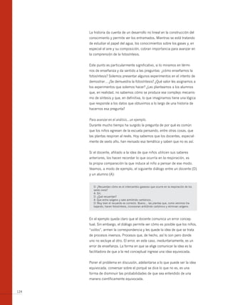 La historia da cuenta de un desarrollo no lineal en la construcción del
      conocimiento y permite ver los entramados. Mientras se está tratando
      de estudiar el papel del agua, los conocimientos sobre los gases y, en
      especial el aire y su composición, cobran importancia para avanzar en
      la comprensión de la fotosíntesis.


      Este punto es particularmente significativo, si lo miramos en térmi-
      nos de enseñanza y da sentido a las preguntas: ¿cómo enseñamos la
      fotosíntesis? Solemos presentar algunos experimentos en el intento de
      demostrar… ¿Se demuestra la fotosíntesis? ¿Qué valor les asignamos a
      los experimentos que solemos hacer? ¿Les planteamos a los alumnos
      que, en realidad, no sabemos cómo se produce ese complejo mecanis-
      mo de síntesis y que, en definitiva, lo que imaginamos tiene una lógica
      que responde a los datos que obtuvimos a lo largo de una historia de
      hacernos esa pregunta?


      Para avanzar en el análisis…un ejemplo.
      Durante mucho tiempo ha surgido la pregunta de por qué es común
      que los niños egresen de la escuela pensando, entre otras cosas, que
      las plantas respiran al revés. Hoy sabemos que los docentes, especial-
      mente de sexto año, han revisado esa temática y saben que no es así.


      Si el docente, afiliado a la idea de que niños utilicen sus saberes
      anteriores, los hacen recordar lo que ocurría en la respiración, es
      la propia comparación la que induce al niño a pensar de ese modo.
      Veamos, a modo de ejemplo, el siguiente diálogo entre un docente (D)
      y un alumno (A):


         D: ¿Recuerdan cómo es el intercambio gaseoso que ocurre en la respiración de los
         seres vivos?
         A: Síii.
         D: ¿Qué recuerdan?
         A: Que entra oxígeno y sale anhídrido carbónico...
         D: Muy bien el recuerdo es correcto. bueno… las plantas que, como venimos tra-
         bajando, hacen fotosíntesis, incorporan anhídrido carbónico y eliminan oxígeno.



      En el ejemplo queda claro que el docente comunica un error concep-
      tual. Sin embargo, el diálogo permite ver cómo es posible que los niños,
      “solitos”, armen la correspondencia y les quede la idea de que se trata
      de procesos inversos. Procesos que, de hecho, así lo son pero donde
      uno no excluye al otro. El error, en este caso, involuntariamente, es un
      error de enseñanza. La forma en que se elige comunicar la idea es la
      facilitadora de que a la red conceptual ingrese una idea equivocada.


      Poner el problema en discusión, adelantarse a lo que puede ser la idea
      equivocada, conversar sobre el porqué se dice lo que no es, es una
      forma de disminuir las probabilidades de que sea entendido de una
      manera científicamente equivocada.


124
 