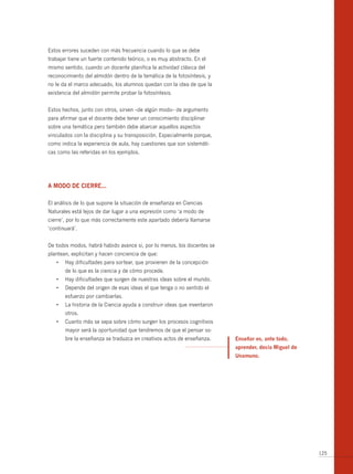 Estos errores suceden con más frecuencia cuando lo que se debe
trabajar tiene un fuerte contenido teórico, o es muy abstracto. En el
mismo sentido, cuando un docente planifica la actividad clásica del
reconocimiento del almidón dentro de la temática de la fotosíntesis, y
no le da el marco adecuado, los alumnos quedan con la idea de que la
existencia del almidón permite probar la fotosíntesis.


Estos hechos, junto con otros, sirven –de algún modo– de argumento
para afirmar que el docente debe tener un conocimiento disciplinar
sobre una temática pero también debe abarcar aquellos aspectos
vinculados con la disciplina y su transposición. Especialmente porque,
como indica la experiencia de aula, hay cuestiones que son sistemáti-
cas como las referidas en los ejemplos.




A modo de cierre...

El análisis de lo que supone la situación de enseñanza en Ciencias
Naturales está lejos de dar lugar a una expresión como ‘a modo de
cierre’, por lo que más correctamente este apartado debería llamarse
‘continuará’.


De todos modos, habrá habido avance si, por lo menos, los docentes se
plantean, explicitan y hacen conciencia de que:
   •	 Hay	dificultades	para	sortear,	que	provienen	de	la	concepción	
       de lo que es la ciencia y de cómo procede.
   •	 Hay	dificultades	que	surgen	de	nuestras	ideas	sobre	el	mundo.
   •	 Depende	del	origen	de	esas	ideas	el	que	tenga	o	no	sentido	el	
       esfuerzo por cambiarlas.
   •	 La	historia	de	la	Ciencia	ayuda	a	construir	ideas	que	inventaron	
       otros.
   •	 Cuanto	más	se	sepa	sobre	cómo	surgen	los	procesos	cognitivos	
       mayor será la oportunidad que tendremos de que el pensar so-
       bre la enseñanza se traduzca en creativos actos de enseñanza.      enseñar es, ante todo,
                                                                          aprender, decía miguel de
                                                                          unamuno.




                                                                                                      125
 