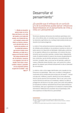 Desarrollar el
                                       pensamiento                                   40




                                       ¿Es posible que el enfoque de un currículo
                                       y/o de la enseñanza pueda ejercer influencias
                                       desarrolladoras en el pensamiento de niñas y
          “… donde yo encuentro        niños en Latinoamérica?
           poesía mayor es en los
      libros de ciencia, en la vida
       del mundo, en el orden del      Numerosos estudiosos del proceso de enseñanza aprendizaje coinci-
      mundo, en el fondo del mar,      den, en los últimos años, en considerar que en la escuela actual subsis-
        en la verdad y música del      ten elementos significativos de un enfoque tradicionalista donde es el
       árbol y su fuerza y amores,     docente el principal protagonista.
        en lo alto del cielo con su
          familia de estrellas y en    Lo anterior limita extraordinariamente el aprendizaje y el desarrollo
           la unidad del universo,     de múltiples potencialidades en los escolares en quienes es notorio un
        que encierra tantas cosas      pobre avance en el desarrollo de habilidades intelectuales y prácticas,
       diferentes y es todo uno, y     en los aspectos reflexivos de su aprendizaje, en la carencia de proce-
      reposa en la luz de la noche     dimientos que les permitan aprender y resolver tareas independiente-
        del trabajo productivo del     mente. Es patente también la ausencia de procesos de generalización
       día. es hermoso, asomarse       bien conducidos, que les faciliten apropiarse conscientemente de
       a un colgadizo y ver vivir al   nociones, conceptos, leyes, juicios que han de aprender y aplicar en
       mundo: verlo nacer, crecer,     nuevas y diferentes tareas docentes y que, como parte de su cultura
      cambiar, mejorar y aprender      general, les preparen para enfrentar exitosamente la vida en diversidad
        en esa majestad continúa       de circunstancias.
      el gusto de la verdad”. josé
                           martí 41    Lo anterior, unido a otros rasgos identificados como causales de insu-
                                       ficiencias en el aprendizaje –tales como un análisis e interpretación
                                       insuficiente de las orientaciones para la ejecución de tareas42 – marcan
                                       una ejecución irreflexiva y ausente, además de acciones valorativas
                                       hacia lo que los alumnos han de aprender. Todo lo cual, junto a otros
                                       muchos factores de carencias en la enseñanza, relativos a la falta de
                                       protagonismo del alumno en la clase, ponen como centro del problema
                                       la necesidad de modificar radicalmente las formas tradicionalistas en
                                       la enseñanza, dado que no garantizan en lo absoluto la imprescindible
                                       estimulación intelectual de los escolares hacia el aprendizaje, entre
                                       otros aspectos en el desarrollo de su personalidad.




                                       40 Este capítulo es de la autoría de la experta cubana Miriam Santos Palma
                                       41 Martí, J. Páginas escogidas. Ediciones Políticas. Editorial Ciencias Sociales, La Habana.
                                          Cuba, 1974.
                                       42 Dadas por las propias falencias que ofrece el maestro en dichas orientaciones.



126
 