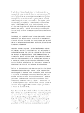 En esta dirección del análisis, destacan los intentos de cambiar la
conducción de este proceso desde diferentes posiciones teóricas. Así,
se han hecho clásicas las tendencias psicopedagógicas cognitivistas,
constructivistas, humanistas, por sólo mencionar algunas de las que
mayor fuerza tienen en estos momentos. Entre ellas cobra un interés
extraordinario la conocida como enfoque o escuela histórico-cultural
de Lev. S. Vigotsky, y el trabajo de sus colaboradores, que tuvieron
una diversidad extraordinaria de aplicaciones teórico-prácticas en las
escuelas de la ex URSS y que más recientemente han sido descubier-
tas en el mundo occidental con grandes expectativas y perspectivas de
desarrollo.


Considerado en la actualidad como el enfoque más completo en su am-
plitud, entre otros factores positivos en su concepción, explica desde
posiciones científicas cómo lograr la formación integral de la personali-
dad de los escolares, método que ha sido demostrado durante muchos
años en la práctica escolar.


Llevar este enfoque a posiciones a partir de la pedagogía y, más con-
cretamente de la didáctica como rama de ésta, es el reto asumido por
diferentes especialistas en el campo de la enseñanza; aunque también
hay resultados de investigaciones que toman este enfoque desde la
concepción de la teoría curricular, bajo el criterio acertado de que una
intencional selección y organización del contenido de la enseñanza en
la elaboración y planificación del currículo de una asignatura puede
producir influencias desarrolladoras en la personalidad, en general de
los escolares y, en particular, en el desarrollo de su pensamiento.


En Cuba, las últimas modificaciones del currículo de educación general
para los estudios de la naturaleza, tanto en Ciencias Naturales como
en la biología en los diferentes niveles de enseñanza, desde la primaria
al bachillerato, asumieron esta concepción e intenciones (1987-1991),
tomando en cuenta resultados de investigaciones teóricas y prácticas
precedentes, que facilitaron la elaboración de fundamentos teórico-
metodológicos, relativos al diseño del currículo y a la enseñanza, bajo
el precepto vigotskiano de que es buena tan sólo cuando se adelanta al
desarrollo… La pedagogía no debe orientarse hacia el ayer, sino hacia
el mañana del desarrollo infantil.


Estas ideas acerca de cómo actúa la enseñanza sobre el desarrollo infan-
til, se evidencian gracias a la diferenciación que estableció Vigotsky entre
sus dos niveles de desarrollo. El primero es el nivel actual, alcanzado
como resultado de ciclos ya cumplidos del desarrollo y que se mani-
fiesta en la solución independiente de tareas intelectuales. El segundo
nivel está constituido por la zona de desarrollo próxima o más cercana,
y muestra la marcha de los procesos caracterizados por su estado de


                                                                               127
 