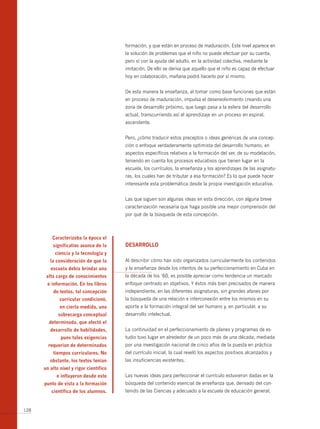 formación, y que están en proceso de maduración. Este nivel aparece en
                                         la solución de problemas que el niño no puede efectuar por su cuenta,
                                         pero sí con la ayuda del adulto, en la actividad colectiva, mediante la
                                         imitación. De ello se deriva que aquello que el niño es capaz de efectuar
                                         hoy en colaboración, mañana podrá hacerlo por sí mismo.


                                         De esta manera la enseñanza, al tomar como base funciones que están
                                         en proceso de maduración, impulsa el desenvolvimiento creando una
                                         zona de desarrollo próximo, que luego pasa a la esfera del desarrollo
                                         actual, transcurriendo así el aprendizaje en un proceso en espiral,
                                         ascendente.


                                         Pero, ¿cómo traducir estos preceptos o ideas genéricas de una concep-
                                         ción o enfoque verdaderamente optimista del desarrollo humano, en
                                         aspectos específicos relativos a la formación del ser, de su modelación,
                                         teniendo en cuenta los procesos educativos que tienen lugar en la
                                         escuela, los currículos, la enseñanza y los aprendizajes de las asignatu-
                                         ras, los cuales han de tributar a esa formación? Es lo que puede hacer
                                         interesante esta problemática desde la propia investigación educativa.


                                         Las que siguen son algunas ideas en esta dirección, con alguna breve
                                         caracterización necesaria que haga posible una mejor comprensión del
                                         por qué de la búsqueda de esta concepción.



          caracterizaba la época el
          significativo avance de la     desArrollo
           ciencia y la tecnología y
         la consideración de que la      Al describir cómo han sido organizados curricularmente los contenidos
         escuela debía brindar una       y la enseñanza desde los intentos de su perfeccionamiento en Cuba en
       alta carga de conocimientos       la década de los ‘60, es posible apreciar como tendencia un marcado
       e información. en los libros      enfoque centrado en objetivos. Y éstos más bien precisados de manera
          de textos, tal concepción      independiente, en las diferentes asignaturas, sin grandes afanes por
              curricular condicionó,     la búsqueda de una relación e interconexión entre los mismos en su
              en cierta medida, una      aporte a la formación integral del ser humano y, en particular, a su
             sobrecarga conceptual       desarrollo intelectual.
        determinada, que afectó el
         desarrollo de habilidades,      La continuidad en el perfeccionamiento de planes y programas de es-
              pues tales exigencias      tudio tuvo lugar en alrededor de un poco más de una década, mediada
        requerían de determinados        por una investigación nacional de cinco años de la puesta en práctica
          tiempos curriculares. no       del currículo inicial, la cual reveló los aspectos positivos alcanzados y
         obstante, los textos tenían     las insuficiencias existentes.
      un alto nivel y rigor científico
            e influyeron desde este      Las nuevas ideas para perfeccionar el currículo estuvieron dadas en la
      punto de vista a la formación      búsqueda del contenido esencial de enseñanza que, derivado del con-
         científica de los alumnos.      tenido de las Ciencias y adecuado a la escuela de educación general,


128
 