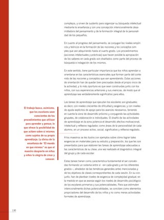 complejos, y sirven de sustento para organizar su búsqueda intelectual
                                      mediante la enseñanza y con una concepción intencionalmente desa-
                                      rrolladora del pensamiento y de la formación integral de la personali-
                                      dad de los pequeños.


                                      En cuanto al progreso del pensamiento, se conjugan los niveles empíri-
                                      cos y teóricos en la formación de las nociones y los conceptos sim-
                                      ples que van adquiriendo hasta el cuarto grado. Los procedimientos
                                      (acciones intelectuales y prácticas) que hacen posible la apropiación
                                      de los saberes en cada grado son diseñados como parte del proceso de
                                      búsqueda e indagación de los mismos.


                                      En este sentido, tiene particular importancia que los niños aprendan a
                                      orientarse en las características esenciales que forman parte del conte-
                                      nido de las nociones y conceptos que van aprendiendo. Estas acciones
                                      de orientación han de quedar bien precisadas desde el propio inicio de
                                      la actividad, y lo más oportuno es que sean construidas junto con los
                                      niños, con sus experiencias anteriores y sus vivencias, de modo que el
                                      aprendizaje sea verdaderamente significativo para ellos.


                                      Las tareas de aprendizaje que ejecutan los escolares son graduales;
                                      es decir, con niveles crecientes de dificultad y exigencias; y con niveles
      el trabajo busca, asimismo,
                                      de ayuda explícitos de apoyo para los avances necesarios, teniendo
           que los escolares sean
                                      en cuenta la zona de desarrollo próximo y conjugando las actividades
               conscientes de los
                                      grupales, de colaboración e individuales. El diseño de las actividades
      procedimientos que utilizan
                                      de aprendizaje en la zona potencia el desarrollo afectivo-motivacional,
       para aprender y pensar, lo
                                      intelectual y reflexivo regulador, como áreas de la personalidad de cada
      que ofrece la posibilidad de
                                      alumno, en un proceso activo, social, significativo y reflexivo-regulado.
      que actúen sobre sí mismos
       como sujetos de su propio
                                      A los maestros se les ilustra con ejemplos sobre cómo lograr tales
      aprendizaje. la divisa de la
                                      exigencias en materiales para su estudio y preparación, los que les son
         enseñanza de “el mundo
                                      presentados para que elaboren las tareas de aprendizaje adecuadas a
        en que vivimos” es que el
                                      las características de su clase, una vez realizado el diagnóstico integral
      maestro despierte en niñas
                                      del grupo y de cada escolar.
      y niños la alegría de crear y
                          conocer.
                                      Estas tareas tienen como característica fundamental el ser concebi-
                                      das formando un sistema entre sí –en cada grado y en los diferentes
                                      grados –, alrededor de las temáticas generales antes mencionadas y
                                      de los objetivos de clases correspondientes de cada sesión. En su con-
                                      junto, han de plantear niveles de exigencia de complejidad gradual, en
                                      la medida en que se avanza según los niveles de desarrollo psicológico
                                      de los escolares primarios y sus potencialidades. Para que estimulen
                                      intencionalmente dichas potencialidades, se conciben como elementos
                                      propiciadores del desarrollo de los niños y no como meras actividades
                                      formales de aprendizaje.




130
 