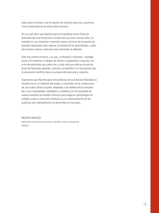 rados para contribuir a la formación de nuestros alumnos y alumnas,
únicos destinatarios de todos estos esmeros.


No es justo decir que Aportes para la Enseñanza de las Ciencias
Naturales termina el proceso iniciado hace ya unos cuantos años. En
realidad es una invitación a transitar nuevos caminos de búsqueda de
posibles respuestas para mejorar la calidad de los aprendizajes, y plan-
tea muchas nuevas cuestiones para alimentar la reflexión.


Este documento encierra, a su vez, un llamado a docentes, investiga-
dores y formadores a trabajar de manera cooperativa y conjunta, con
el fin de efectivizar que cada niño y cada niña que está en el aula de
Ciencias Naturales aprenda, disfrute y se beneficie con los aportes que
la educación científica hace a su desarrollo personal y colectivo.


Esperamos que Aportes para la Enseñanza de las Ciencias Naturales se
transforme en un material iluminador y orientador en la construcción
de una nueva Ciencia escolar, adaptada a las edades de los estudian-
tes, a sus necesidades, realidades y contextos y en la búsqueda de
nuevas maneras de enseñar Ciencias para asegurar aprendizajes de
calidad, y que su discusión conduzca a un cuestionamiento de las
prácticas que habitualmente se desarrollan en las aulas.




BEATRIz MACEDO
Especialista en Educación Secundaria, Científica, Técnica y Vocacional

UNESCO




                                                                           15
 