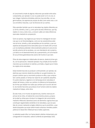 el conocimiento simple de algunas relaciones que existen entre estos
componentes; por ejemplo: lo vivo no puede existir sin lo no vivo, lo
que indagan mediante actividades prácticas muy sencillas, con sus
germinadores, las experiencias propias de ellos como seres vivos o con
sus animalitos mascotas, o por las lecturas de sus cuentos.


Ellos aprenden también que en la naturaleza hay objetos diferentes por
su forma, tamaño y color; y, como parte de estas diferencias, que hay
objetos no vivos y seres vivos, y conocen cuáles son estas diferencias
esenciales mediante la comparación.


Como se aprecia, hay exigencias que marcan la investigación de esen-
cias que no son fenomenológicas, como son las características exter-
nas de forma, tamaño y color perceptibles por los sentidos, y que son
aspectos (la búsqueda de las esenciales) que en el diseño del currículo
y en la enseñanza pretenden intencionalmente potenciar la zona de de-
sarrollo próximo de los escolares, con una interrelación de lo empírico
y lo teórico en el desenvolvimiento de su pensamiento y en la formación
de sus primeras generalizaciones acerca del mundo en que viven.


Otras de estas exigencias intelectuales de esencia, desde el primer gra-
do, son la apreciación, mediante ejemplos muy simples de las transfor-
maciones que se producen en plantas y animales, al igual que en todos
los objetos de la naturaleza.


Estas transformaciones se producen continuamente: por ejemplo, las
planticas que crecieron desde las semillas en sus germinadores; los
propios cambios que su crecimiento produce en ellos y que comprue-
ban cuando pasado un tiempo las ropas les van quedando pequeñas.
O cuando observan y registran en el almanaque de la naturaleza el
estado del tiempo y notan sus cambios: la diferencia de temperatura,
las formas que adoptan las nubes que cambian por la acción del vien-
to, las transformaciones que produce el ser humano sobre los objetos
mediante el trabajo, entre otros.


De este modo, en el mundo de experiencias y fuertes vivencias em-
píricas de los niños, el material de conocimientos previos y propios
de la edad se utiliza para introducir la indagación del conocimiento
mediante reflexiones valorativas acerca de elementos cognoscitivos que
constituyen regularidades existentes en la naturaleza y que son posi-
bles de conocer realizando arreglos didácticos que lo posibilitan, y que
desde búsquedas que exijan determinados esfuerzos mentales pueden
potenciar el desarrollo intelectual hacia niveles superiores.


Lo valorativo puede influir con fuerza desde lo afectivo motivacional y, por
consiguiente en lo educativo, sobre el contenido de aprendizaje. Estos


                                                                               133
 