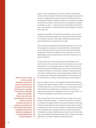 análisis se van complejizando en la misma medida en que paulatina-
                                      mente es más complicado el material de estudio. Digamos que alumnos
                                      de primer y segundo grados pueden apreciar y defender la idea de la
                                      necesidad de proteger las plantas que adornan su escuela por la belleza
                                      de sus formas y colorido, mientras que ya en tercer grado son capaces
                                      de distinguir y valorar –a partir de nociones elementales sobre fotosín-
                                      tesis–, que además de su belleza ellas son imprescindibles en la vida de
                                      otros seres vivos.


                                      Exigencias superiores en los dominios conceptuales, y hacia un nivel
                                      de desarrollo intelectual y general de la personalidad de los escolares
                                      en la educación primaria, tienen lugar mediante los estudios de las
                                      Ciencias Naturales en los grados quinto y sexto.


                                      Para el adecuado desenvolvimiento de estas exigencias en el currículo
                                      de la asignatura, al igual que en grados anteriores, es fundamental
                                      tomar como base el conocimiento profundo de las particularidades
                                      del desarrollo infantil en las edades de once a doce años, que como
                                      regularidades tienen una diferenciación y por tanto requieren de una
                                      atención específica.


                                      En el caso particular de la esfera del desarrollo intelectual, en los
                                      alumnos se han ido creando las condiciones necesarias para un apren-
                                      dizaje reflexivo. En estas edades alcanzan niveles superiores pues ya
                                      tienen todas las potencialidades para la asimilación consciente de los
                                      conceptos científicos, así como para el surgimiento del pensamiento
                                      que opera con abstracciones y cuyos procesos lógicos (análisis, sínte-
                                      sis, comparación, abstracción y generalización), han de alcanzar nive-
         esto no ocurre en niveles    les más profundos, con logros más significativos en el plano teórico.
                anteriores, donde
         predominan los procesos      Aquí los escolares no tienen como exigencia fundamental trabajar los
         más bien inductivos en la    conceptos más ligados al plano concreto, o su representación material
        formación de las sencillas    o materializada como en los primeros grados, sino que pueden operar
       generalizaciones asociadas     más fácilmente con abstracciones, en ausencia de lo concreto. La
        a las nociones y conceptos    organización didáctica de la asignatura “El mundo en que vivimos” ha
           simples que aprenden.      introducido antecedentes importantes en esta dirección.
          todo lo cual, entre otros
       procedimientos de carácter     Esta concepción que es muy importante. Conocer cuáles son las carac-
              amplio, les permite     terísticas y las potencialidades –o reservas del desarrollo– que tienen
          encontrar solución a los    los escolares, para luego diseñar el currículo y la enseñanza, facilita que
       problemas vinculados a las     el alumno pueda reflexionar sobre el contenido seleccionado, basado en
      tareas docentes que reciben,    conceptos y/o en relaciones de propiedades o características conocidas.
        estrategias propias de los    Estas características son aquellas necesarias y suficientes para hacer
         métodos de investigación     corresponder los objetos y fenómenos que estudia en un concepto dado,
          en el aprendizaje de las    y les da la posibilidad de plantearse suposiciones o hipótesis, que puede
               ciencias naturales.    argumentar o demostrar mediante un proceso deductivo.


134
 
