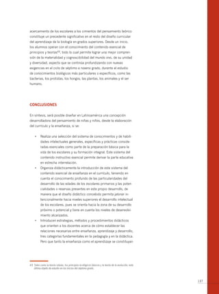 acercamiento de los escolares a los cimientos del pensamiento teórico
constituye un precedente significativo en el resto del diseño curricular
del aprendizaje de la biología en grados superiores. Desde un inicio,
los alumnos operan con el conocimiento del contenido esencial de
principios y teorías43, todo lo cual permite lograr una mejor compren-
sión de la materialidad y cognoscibilidad del mundo vivo, de su unidad
y diversidad, aspecto que se continúa profundizando con nuevas
exigencias en el ciclo de séptimo a noveno grado, durante el estudio
de conocimientos biológicos más particulares o específicos, como las
bacterias, los protistas, los hongos, las plantas, los animales y el ser
humano.




conclusiones

En síntesis, será posible diseñar en Latinoamérica una concepción
desarrolladora del pensamiento de niñas y niños, desde la elaboración
del currículo y la enseñanza, si se:


     •	 Realiza	una	selección	del	sistema	de	conocimientos	y	de	habili-
          dades intelectuales generales, específicas y prácticas conside-
          radas esenciales como parte de la preparación básica para la
          vida de los escolares y su formación integral. Este sistema del
          contenido instructivo esencial permite derivar la parte educativa
          en estrecha interrelación.
     •	 Organiza	didácticamente	la	introducción	de	este	sistema	del	
          contenido esencial de enseñanza en el currículo, teniendo en
          cuenta el conocimiento profundo de las particularidades del
          desarrollo de las edades de los escolares primarios y las poten-
          cialidades o reservas presentes en este propio desarrollo, de
          manera que el diseño didáctico concebido permita jalonar in-
          tencionalmente hacia niveles superiores el desarrollo intelectual
          de los escolares, pues se orienta hacia la zona de su desarrollo
          próximo o potencial y tiene en cuenta los niveles de desenvolvi-
          miento alcanzados.
     •	 Introducen	estrategias,	métodos	y	procedimientos	didácticos	
          que orienten a los docentes acerca de cómo establecer las
          relaciones necesarias entre enseñanza, aprendizaje y desarrollo,
          tres categorías fundamentales en la pedagogía y en la didáctica.
          Pero que tanto la enseñanza como el aprendizaje se constituyan




43 Tales como la teoría celular, los principios ecológicos básicos y la teoría de la evolución, esta
   última objeto de estudio en los inicios del séptimo grado.



                                                                                                       137
 