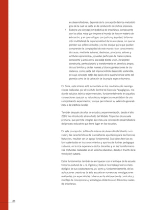 en desarrolladoras, depende de la concepción teórica-metodoló-
             gica de la cual se parta en la conducción de dichos procesos.
         •	 Elabora	una	concepción	didáctica	de	enseñanza,	consecuente	
             con los altos retos que impone el mundo de hoy en materia de
             educación, y en que se logre, con justicia y equidad, la forma-
             ción multilateral de la personalidad de los escolares, sin que se
             pierdan sus potencialidades; y se les eduque para que puedan
             comprender la complejidad de este mundo –con conocimiento
             de causa, mediante saberes, destrezas, principios, valores y
             actitudes aprendidos– y puedan participar de manera plena,
             consciente y activa en la sociedad donde viven. Así podrán
             construirla, perfeccionarla y transformarla en beneficio propio,
             de sus familias y de las nuevas y futuras generaciones de ciu-
             dadanos, como parte del imprescindible desarrollo sostenible,
             en cuyo concepto están las bases de la supervivencia tanto del
             planeta como de la salvación de la propia especie humana.


      En Cuba, esta síntesis está sustentada en los resultados de investiga-
      ciones realizadas por el Instituto Central de Ciencias Pedagógicas, me-
      diante estudios teórico-experimentales, fundamentalmente en aquellas
      concepciones que por su naturaleza y exigencias necesitaban de una
      comprobación experimental, las que permitieron su extensión generali-
      zada a la práctica escolar.


      También después de años de estudio y experimentación, desde el año
      2001 fue introducido el resultado del Modelo Proyectivo de escuela
      primaria, que permite integrar aún más una concepción desarrolladora
      del proceso educativo que tiene lugar en las escuelas.


      En esta concepción, la filosofía interna de desarrollo del diseño curri-
      cular y las características de la enseñanza apuntadas para las Ciencias
      Naturales, resultan ser un apoyo fundamental. Sus bases teóricas es-
      tán sustentadas en los conocimientos y aportes de ilustres pedagogos
      cubanos, en la rica experiencia de los docentes y en las transformacio-
      nes profundas realizadas en el sistema educativo, desde el triunfo de la
      revolución cubana.


      Estos fundamentos también se enriquecen con el enfoque de la escuela
      histórico-cultural de L. S. Vigotsky y todo el rico trabajo teórico-meto-
      dológico de sus colaboradores, así como y, fundamentalmente, de las
      aplicaciones creadoras de esta escuela en numerosas investigaciones
      realizadas por especialistas cubanos en la elaboración de currículos y
      montaje de concepciones y estrategias didácticas en diferentes niveles
      de enseñanza.




138
 