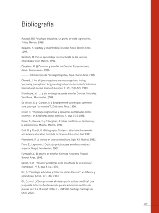 bibliografía
Ausubel, D.P Psicología educativa. Un punto de vista cognoscitivo,
            .
Trillas. México, 1998.

baquero, R. Vigotsky y el aprendizaje escolar, Aique. buenos Aires,
1997.

benlloch, M. Por un aprendizaje constructivista de las ciencias,
Aprendizaje Visor. Madrid, 1991.

Carretero, M. () Construir y enseñar las Ciencias Experimentales,
Aiqué. buenos Aires, 1996.

------------- Introducción a la Psicología Cognitiva, Aiqué. buenos Aires, 1998.

Clement, J. Not all preconceptions are misconceptions: finding
‘anchoring conceptions’ for grounding instruction on students’ intuitions,
International Journal Science Education, 11 (5) : 554-565, 1989.

Dibarboure, M. .… y sin embargo se puede enseñar Ciencias Naturales,
Santillana. Montevideo, 2008.

De Vecchi, G. y Giordan, A. L´Enseignement scientifique: comment
faire pour que “ca marche”?, Z´éditions. Nice, 1990.

Driver, R. “Psicología cognoscitiva y esquemas conceptuales de los
alumnos”, en Enseñanza de las ciencias, 4, pág. 3-15. 1986.

Driver, R., Guesne, E. y Tiberghien, A. Ideas científicas en la infancia y
la adolescencia, Morata. Madrid, 1992.

Duit, R. y Pfundt, H. bibliography: Students’ alternative frameworks
and science education, Institute for Science Education, Kiel. 1991.

Feyerabend, P La ciencia en una sociedad libre, Siglo XXI. Madrid, 1983.
             .

Fiore, E., Leymonié J. Didáctica práctica para enseñanza media y
superior, Magró. Montevideo, 2007.

Fumagalli, L. El desafío de enseñar Ciencias Naturales, Troquel.
buenos Aires, 1993.

Garret, R.M. “Resolver problemas en la enseñanza de las ciencias”,
Alambique, Nº 5, pag. 6-15. 1995.

Gil, D. “Psicología educativa y Didáctica de las Ciencias”, en Infancia y
aprendizaje, 62-63, 171-186. 1993.

Gil, D. y col. ¿Cómo promover el interés por la cultura científica? Una
propuesta didáctica fundamentada para la educación científica de
jóvenes de 15 a 18 años? OREALC – UNESCO, Santiago. Santiago de
Chile, 2005.



                                                                                   139
 