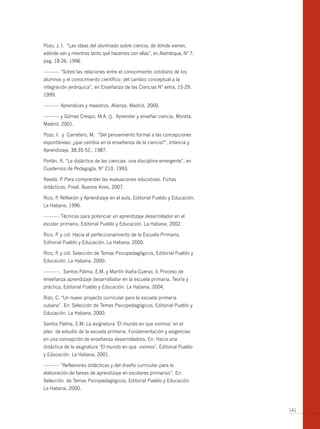 Pozo, J. I. “Las ideas del alumnado sobre ciencia, de dónde vienen,
adónde van y mientras tanto qué hacemos con ellas”, en Alambique, Nº 7,
pag. 18-26. 1996

------------- “Sobre las relaciones entre el conocimiento cotidiano de los
alumnos y el conocimiento científico: del cambio conceptual a la
integración jerárquica”, en Enseñanza de las Ciencias Nº extra, 15-29.
1999.

------------- Aprendices y maestros, Alianza. Madrid, 2000.

------------- y Gómez Crespo, M.A. (). Aprender y enseñar ciencia, Morata.
Madrid, 2001.

Pozo, I. y Carretero, M. “Del pensamiento formal a las concepciones
espontáneas: ¿que cambia en la enseñanza de la ciencia?”, Infancia y
Aprendizaje, 38:35-52., 1987.

Porlán, R. “La didáctica de las ciencias: una disciplina emergente”, en
Cuadernos de Pedagogía, Nº 210. 1993.

Ravela, P Para comprender las evaluaciones educativas. Fichas
         .
didácticas, Preal. buenos Aires, 2007.

Rico, P Reflexión y Aprendizaje en el aula, Editorial Pueblo y Educación.
       .
La Habana, 1996.

------------- Técnicas para potenciar un aprendizaje desarrollador en el
escolar primario, Editorial Pueblo y Educación. La Habana, 2002.

Rico, P y col. Hacia el perfeccionamiento de la Escuela Primaria.
       .
Editorial Pueblo y Educación. La Habana. 2000.

Rico, P y col. Selección de Temas Psicopedagógicos, Editorial Pueblo y
       .
Educación. La Habana. 2000.

-------------, Santos Palma, E.M. y Martín Viaña-Cuervo, V. Proceso de
enseñanza aprendizaje desarrollador en la escuela primaria. Teoría y
práctica, Editorial Pueblo y Educación. La Habana, 2004.

Rizo, C. “Un nuevo proyecto curricular para la escuela primaria
cubana”. En: Selección de Temas Psicopedagógicos, Editorial Pueblo y
Educación. La Habana, 2000.

Santos Palma, E.M. La asignatura ‘El mundo en que vivimos’ en el
plan de estudio de la escuela primaria. Fundamentación y exigencias
en una concepción de enseñanza desarrolladora. En: Hacia una
didáctica de la asignatura ‘El mundo en que vivimos’, Editorial Pueblo
y Educación. La Habana, 2001.

------------- “Reflexiones didácticas y del diseño curricular para la
elaboración de tareas de aprendizaje en escolares primarios”. En:
Selección de Temas Psicopedagógicos, Editorial Pueblo y Educación.
La Habana, 2000.



                                                                             141
 