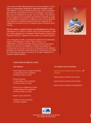 ¿Qué saben los niños latinoamericanos de ciencias naturales? ¿Cómo
usan sus conocimientos científicos en situaciones escolares o de la
vida cotidiana? ¿Qué procedimientos utilizan para resolver actividades
que involucran conocimientos de ciencia y tecnología? ¿Qué factores
hacen que las actividades de ciencias sean más fáciles o más difíciles?
Estas son algunas de las preguntas que intentaron responder un grupo
de especialistas en evaluación y en didáctica de las Ciencias Naturales
convocado por el Laboratorio Latinoamericano de Evaluación de la
Calidad de la Educación (LLECE) en Aportes para la enseñanza de las
Ciencias.

Este libro analiza y sintetiza los logros y las dificultades de los niños de
Latinoamérica y el Caribe en relación con las Ciencias Naturales a partir
de los datos aportados por el Segundo Estudio Regional Comparativo y
Explicativo (SERCE), realizado en nueve países y un estado mexicano.

Con un lenguaje accesible y una propuesta alejada de los tradicionales
reportes de investigación, la autora, Julia Leymonié, y sus
colaboradores, presentan elementos teóricos y prácticos que pueden
ayudar a los docentes a profundizar y a mejorar sus prácticas de
enseñanza de las Ciencias. Esto está en consonancia con los objetivos
principales del Laboratorio Latinoamericano de Evaluación de la Calidad
de la Educación, que apoya a los países de la región a diagnosticar y
mejorar la calidad educativa.



          OtrAS publicAciOnES dEl SErcE

          Serie reportes                                                  Serie Aportes para la Enseñanza

        • Primer Reporte de los resultados del SERCE                    • Aportes para la enseñanza de las Ciencias
          Los aprendizajes de los estudiantes                             Naturales
          de América Latina y el Caribe.
                                                                        • Aportes para la enseñanza de la Lectura
        • Resumen Ejecutivo
          Los aprendizajes de los estudiantes                           • Aportes para la enseñanza de la Escritura
          de América Latina y el Caribe.
                                                                        • Aportes para la enseñanza de la Matemática
        • Reporte de los resultados de Escritura
          Los aprendizajes de los estudiantes
          de América Latina y el Caribe.

        • Reporte Técnico del SERCE

        • Estudio de Factores Asociados
          a los logros cognitivos




                                          Laboratorio Latinoamericano de Evaluación
                                                de la Calidad de la Educación
 