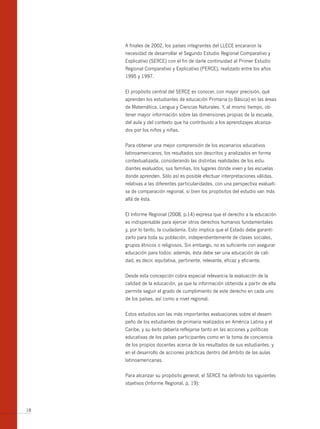 A finales de 2002, los países integrantes del LLECE encararon la
     necesidad de desarrollar el Segundo Estudio Regional Comparativo y
     Explicativo (SERCE) con el fin de darle continuidad al Primer Estudio
     Regional Comparativo y Explicativo (PERCE), realizado entre los años
     1995 y 1997.


     El propósito central del SERCE es conocer, con mayor precisión, qué
     aprenden los estudiantes de educación Primaria (o Básica) en las áreas
     de Matemática, Lengua y Ciencias Naturales. Y, al mismo tiempo, ob-
     tener mayor información sobre las dimensiones propias de la escuela,
     del aula y del contexto que ha contribuido a los aprendizajes alcanza-
     dos por los niños y niñas.


     Para obtener una mejor comprensión de los escenarios educativos
     latinoamericanos, los resultados son descritos y analizados en forma
     contextualizada, considerando las distintas realidades de los estu-
     diantes evaluados, sus familias, los lugares donde viven y las escuelas
     donde aprenden. Sólo así es posible efectuar interpretaciones válidas,
     relativas a las diferentes particularidades, con una perspectiva evaluati-
     va de comparación regional, si bien los propósitos del estudio van más
     allá de ésta.


     El Informe Regional (2008, p.14) expresa que el derecho a la educación
     es indispensable para ejercer otros derechos humanos fundamentales
     y, por lo tanto, la ciudadanía. Esto implica que el Estado debe garanti-
     zarlo para toda su población, independientemente de clases sociales,
     grupos étnicos o religiosos. Sin embargo, no es suficiente con asegurar
     educación para todos: además, ésta debe ser una educación de cali-
     dad, es decir, equitativa, pertinente, relevante, eficaz y eficiente.


     Desde esta concepción cobra especial relevancia la evaluación de la
     calidad de la educación, ya que la información obtenida a partir de ella
     permite seguir el grado de cumplimiento de este derecho en cada uno
     de los países, así como a nivel regional.


     Estos estudios son las más importantes evaluaciones sobre el desem-
     peño de los estudiantes de primaria realizados en América Latina y el
     Caribe, y su éxito debería reflejarse tanto en las acciones y políticas
     educativas de los países participantes como en la toma de conciencia
     de los propios docentes acerca de los resultados de sus estudiantes, y
     en el desarrollo de acciones prácticas dentro del ámbito de las aulas
     latinoamericanas.


     Para alcanzar su propósito general, el SERCE ha definido los siguientes
     objetivos (Informe Regional, p. 19):




18
 