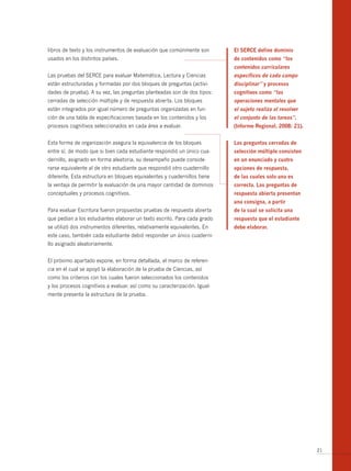libros de texto y los instrumentos de evaluación que comúnmente son        El SERCE define dominio
usados en los distintos países.                                            de contenidos como “los
                                                                           contenidos curriculares
Las pruebas del SERCE para evaluar Matemática, Lectura y Ciencias          específicos de cada campo
están estructuradas y formadas por dos bloques de preguntas (activi-       disciplinar” y procesos
dades de prueba). A su vez, las preguntas planteadas son de dos tipos:     cognitivos como “las
cerradas de selección múltiple y de respuesta abierta. Los bloques         operaciones mentales que
están integrados por igual número de preguntas organizadas en fun-         el sujeto realiza al resolver
ción de una tabla de especificaciones basada en los contenidos y los       el conjunto de las tareas”.
procesos cognitivos seleccionados en cada área a evaluar.                  (informe Regional, 2008: 21).


Esta forma de organización asegura la equivalencia de los bloques          Las preguntas cerradas de
entre sí, de modo que si bien cada estudiante respondió un único cua-      selección múltiple consisten
dernillo, asignado en forma aleatoria, su desempeño puede conside-         en un enunciado y cuatro
rarse equivalente al de otro estudiante que respondió otro cuadernillo     opciones de respuesta,
diferente. Esta estructura en bloques equivalentes y cuadernillos tiene    de las cuales solo una es
la ventaja de permitir la evaluación de una mayor cantidad de dominios     correcta. Las preguntas de
conceptuales y procesos cognitivos.                                        respuesta abierta presentan
                                                                           una consigna, a partir
Para evaluar Escritura fueron propuestas pruebas de respuesta abierta      de la cual se solicita una
que pedían a los estudiantes elaborar un texto escrito. Para cada grado    respuesta que el estudiante
se utilizó dos instrumentos diferentes, relativamente equivalentes. En     debe elaborar.
este caso, también cada estudiante debió responder un único cuaderni-
llo asignado aleatoriamente.


El próximo apartado expone, en forma detallada, el marco de referen-
cia en el cual se apoyó la elaboración de la prueba de Ciencias, así
como los criterios con los cuales fueron seleccionados los contenidos
y los procesos cognitivos a evaluar, así como su caracterización. Igual-
mente presenta la estructura de la prueba.




                                                                                                           21
 
