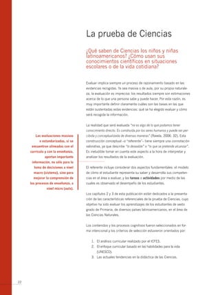 La prueba de Ciencias
                                      ¿Qué saben de Ciencias los niños y niñas
                                      latinoamericanos? ¿Cómo usan sus
                                      conocimientos científicos en situaciones
                                      escolares o de la vida cotidiana?


                                      Evaluar implica siempre un proceso de razonamiento basado en las
                                      evidencias recogidas. Ya sea masiva o de aula, por su propia naturale-
                                      za, la evaluación es imprecisa: los resultados siempre son estimaciones
                                      acerca de lo que una persona sabe y puede hacer. Por esta razón, es
                                      muy importante definir claramente cuáles son las bases en las que
                                      están sustentadas estas evidencias: qué se ha elegido evaluar y cómo
                                      será recogida la información.


                                      La realidad que será evaluada “no es algo de lo que podamos tener
                                      conocimiento directo. Es construida por los seres humanos y puede ser per-
        Las evaluaciones masivas      cibida y conceptualizada de diversas maneras” (Ravela, 2006: 32). Esta
           o estandarizadas, si se    construcción conceptual –o “referente”– tiene siempre una connotación
      encuentran alineadas con el     valorativa, ya que describe “lo deseable” o “lo que se pretende alcanzar”.
     currículo y con la enseñanza,    Es ineludible tomar en cuenta este aspecto a la hora de interpretar y
              aportan importante      analizar los resultados de la evaluación.
      información, no sólo para la
       toma de decisiones a nivel     El referente incluye considerar dos aspectos fundamentales: el modelo
       macro (sistema), sino para     de cómo el estudiante representa su saber y desarrolla sus competen-
       mejorar la comprensión de      cias en el área a evaluar, y las tareas o actividades por medio de las
     los procesos de enseñanza, a     cuales es observado el desempeño de los estudiantes.
                nivel micro (aula).
                                      Los capítulos 2 y 3 de esta publicación están dedicados a la presenta-
                                      ción de las características referenciales de la prueba de Ciencias, cuyo
                                      objetivo ha sido evaluar los aprendizajes de los estudiantes de sexto
                                      grado de Primaria, de diversos países latinoamericanos, en el área de
                                      las Ciencias Naturales.


                                      Los contenidos y los procesos cognitivos fueron seleccionados en for-
                                      ma intencional y los criterios de selección estuvieron orientados por:


                                         1. El análisis curricular realizado por el ICFES.
                                         2. El enfoque curricular basado en las habilidades para la vida
                                             (UNESCO).
                                         3. Las actuales tendencias en la didáctica de las Ciencias.




22
 