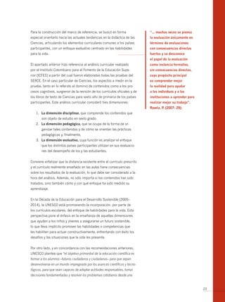 Para la construcción del marco de referencia, se buscó en forma               “… muchas veces se piensa
especial orientarlo hacia las actuales tendencias en la didáctica de las      la evaluación únicamente en
Ciencias, articulando los elementos curriculares comunes a los países         términos de evaluaciones
participantes, con un enfoque evaluativo centrado en las habilidades          con consecuencias directas
para la vida.                                                                 fuertes y se desconoce
                                                                              el papel de la evaluación
El apartado anterior hizo referencia al análisis curricular realizado         como instancia formativa,
por el Instituto Colombiano para el Fomento de la Educación Supe-             sin consecuencias directas,
rior (ICFES) a partir del cual fueron elaboradas todas las pruebas del        cuyo propósito principal
SERCE. En el caso particular de Ciencias, los aspectos a medir en la          es comprender mejor
prueba, tanto en lo referido al dominio de contenidos como a los pro-         la realidad para ayudar
cesos cognitivos, surgieron de la revisión de los currículos oficiales y de   a los individuos y a las
los libros de texto de Ciencias para sexto año de primaria de los países      instituciones a aprender para
participantes. Este análisis curricular consideró tres dimensiones:           realizar mejor su trabajo”.
                                                                              Ravela, P (2007: 29).
                                                                                       .
   1. La dimensión disciplinar, que comprende los contenidos que
       son objeto de estudio en sexto grado.
   2. La dimensión pedagógica, que se ocupa de la forma de or-
       ganizar tales contenidos y de cómo se orientan las prácticas
       pedagógicas y, finalmente,
   3. La dimensión evaluativa, cuya función es analizar el enfoque
       que los distintos países participantes utilizan en sus evaluacio-
       nes del desempeño de los y las estudiantes.


Conviene enfatizar que la distancia existente entre el currículo prescrito
y el currículo realmente enseñado en las aulas tiene consecuencias
sobre los resultados de la evaluación, lo que debe ser considerado a la
hora del análisis. Además, no sólo importa si los contenidos han sido
tratados, sino también cómo y con qué enfoque ha sido medido su
aprendizaje.


En la Década de la Educación para el Desarrollo Sostenible (2005–
2014), la UNESCO está promoviendo la incorporación, por parte de
los currículos escolares, del enfoque de habilidades para la vida. Esta
perspectiva pone el énfasis en la enseñanza de aquellas dimensiones
que ayuden a los niños y jóvenes a asegurarse un futuro sostenible,
lo que lleva implícito promover las habilidades o competencias que
les habiliten para actuar constructivamente, enfrentando con éxito los
desafíos y las situaciones que la vida les presente.


Por otro lado, y en concordancia con las recomendaciones anteriores,
UNESCO plantea que “el objetivo primordial de la educación científica es
formar a los alumnos –futuros ciudadanos y ciudadanas– para que sepan
desenvolverse en un mundo impregnado por los avances científicos y tecno-
lógicos, para que sean capaces de adoptar actitudes responsables, tomar
decisiones fundamentadas y resolver los problemas cotidianos desde una


                                                                                                              23
 