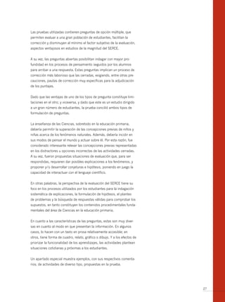 Las pruebas utilizadas contienen preguntas de opción múltiple, que
permiten evaluar a una gran población de estudiantes, facilitan la
corrección y disminuyen al mínimo el factor subjetivo de la evaluación,
aspectos ventajosos en estudios de la magnitud del SERCE.


A su vez, las preguntas abiertas posibilitan indagar con mayor pro-
fundidad en los procesos de pensamiento seguidos por los alumnos
para arribar a una respuesta. Estas preguntas implican un proceso de
corrección más laborioso que las cerradas, exigiendo, entre otras pre-
cauciones, pautas de corrección muy específicas para la adjudicación
de los puntajes.


Dado que las ventajas de uno de los tipos de pregunta constituye limi-
taciones en el otro; y viceversa, y dado que este es un estudio dirigido
a un gran número de estudiantes, la prueba concilió ambos tipos de
formulación de preguntas.


La enseñanza de las Ciencias, sobretodo en la educación primaria,
debería permitir la superación de las concepciones previas de niños y
niñas acerca de los fenómenos naturales. Además, debería incidir en
sus modos de pensar el mundo y actuar sobre él. Por esta razón, fue
considerado interesante relevar las concepciones previas representadas
en los distractores u opciones incorrectas de las actividades cerradas.
A su vez, fueron propuestas situaciones de evaluación que, para ser
respondidas, requieren dar posibles explicaciones a los fenómenos, y
proponer y/o desarrollar conjeturas e hipótesis, poniendo en juego la
capacidad de interactuar con el lenguaje científico.


En otras palabras, la perspectiva de la evaluación del SERCE tiene su
foco en los procesos utilizados por los estudiantes para la indagación
sistemática de explicaciones, la formulación de hipótesis, el planteo
de problemas y la búsqueda de respuestas válidas para comprobar los
supuestos, en tanto constituyen los contenidos procedimentales funda-
mentales del área de Ciencias en la educación primaria.


En cuanto a las características de las preguntas, estas son muy diver-
sas en cuanto al modo en que presentan la información. En algunos
casos, lo hacen con un texto en prosa relativamente accesible; en
otros, tiene forma de cuadro, relato, gráfico o dibujo. Y a los efectos de
priorizar la funcionalidad de los aprendizajes, las actividades plantean
situaciones cotidianas y próximas a los estudiantes.


Un apartado especial muestra ejemplos, con sus respectivos comenta-
rios, de actividades de diverso tipo, propuestas en la prueba.




                                                                             27
 