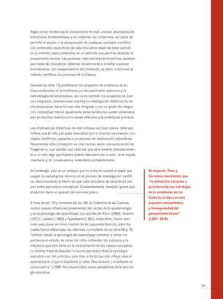 Según estas tendencias el pensamiento formal, una vez alcanzadas las
estructuras fundamentales y sin importar los contenidos, es capaz de
permitir el acceso a la comprensión de cualquier concepto científico.
Los contenidos específicos de cada disciplina dejan de tener sentido
en sí mismos, para conver tirse en un vehículo que permite alcanzar el
pensamiento formal. Las posturas más radicales en esta línea plantean
que todas las disciplinas deberían encaminarse a enseñar a pensar
formalmente, con independencia del contenido; es decir, a dominar el
método científico, los procesos de la Ciencia.


Durante los años 70 proliferaron los proyectos de enseñanza de las
Ciencias basados en la enseñanza por descubrimiento autónomo y la
metodología de los procesos, así como también los proyectos de Cien-
cias integradas, orientaciones que hoy la investigación didáctica ha he-
cho evolucionar hacia formas más dirigidas y con un grado de integra-
ción conceptual menor. Igualmente estas tendencias suelen observarse
aún en muchos diseños curriculares referidos a la enseñanza primaria.


Las implicancias didácticas de este enfoque son bien claras: debe per-
mitirse que el niño y el joven descubran por sí mismos los diversos con-
ceptos científicos, apelando a un proceso de maduración espontánea.
Resumiendo esta concepción se cita muchas veces una apreciación de
Piaget en la cual plantea que cada vez que se le enseña prematuramen-
te a un niño algo que hubiera podido descubrir por sí solo, se le impide
inventarlo y, en consecuencia, entenderlo completamente.


Sin embargo, este es un enfoque que no toma en cuenta el papel que              Al respecto, Pozo y
juegan los paradigmas teóricos en el proceso de investigación científi-         Carretero manifiestan que
ca, desconociendo el hecho de que cada disciplina se caracteriza por            “la utilización exclusiva o
una cierta estructura conceptual. Coherentemente, también ignora que            prioritaria de esa estrategia
el alumno tiene un aparato de nociones previo.                                  en la enseñanza de las
                                                                                Ciencias se basa en una
A fines de los ‘70 y comienzo de los ’80, la Didáctica de las Ciencias          supuesta omnipotencia
recibió nuevas influencias provenientes del campo de la epistemología           y homogeneidad del
y de la psicología del aprendizaje. Los aportes de Khun (1960), Toulmin         pensamiento formal”
(1972), Lakatos (1983) y Feyerabend (1981), entre otros, fueron deci-           (1987: 38­9).
sivos para poner en crisis muchos de los supuestos teóricos sobre los
cuales fueron elaboradas las reformas curriculares de los años 60 y 70.
También desde la psicología del aprendizaje comenzó a tomar im-
portancia el estudio de cómo los niños entienden los procesos y la
influencia que esto tiene en la incorporación de los nuevos conceptos.
La famosa frase de Ausubel “si tuviera que reducir toda la psicología
educativa a un sólo principio, sería éste: el factor que más influye sobre el
aprendizaje es lo que el estudiante ya sabe. Descúbraselo y enséñesele en
consecuencia” (1998: 54) resume esta nueva perspectiva de la psicolo-
gía educativa.


                                                                                                                29
 