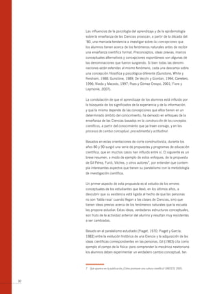 Las influencias de la psicología del aprendizaje y de la epistemología
     sobre la enseñanza de las Ciencias provocan, a partir de la década del
     ’80, una marcada tendencia a investigar sobre las concepciones que
     los alumnos tienen acerca de los fenómenos naturales antes de recibir
     una enseñanza científica formal. Preconceptos, ideas previas, marcos
     conceptuales alternativos y concepciones espontáneas son algunas de
     las denominaciones que fueron surgiendo. Si bien todas las denomi-
     naciones están referidas al mismo fenómeno, cada una descansa sobre
     una concepción filosófica y psicológica diferente (Gunstone, White y
     Fensham, 1988; Gunstone, 1989; De Vecchi y Giordan, 1994; Carretero,
     1996; Nieda y Macedo, 1997; Pozo y Gómez Crespo, 2001; Fiore y
     Leymonié, 2007).


     La constatación de que el aprendizaje de los alumnos está influido por
     la búsqueda de los significados de la experiencia y de la información,
     y que la misma depende de las concepciones que ellos tienen en un
     determinado ámbito del conocimiento, ha derivado en enfoques de la
     enseñanza de las Ciencias basados en la construcción de los conceptos
     científicos, a partir del conocimiento que ya traen consigo, y en los
     procesos de cambio conceptual, procedimental y actitudinal.


     Basados en estas orientaciones de corte constructivista, durante los
     años 80 y 90 surgió una serie de propuestas y programas de educación
     científica, que en muchos casos han influido entre sí. El siguiente es un
     breve resumen, a modo de ejemplo de estos enfoques, de la propuesta
     de Gil Pérez, Furió, Vilches, y otros autores7, por entender que contem-
     pla interesantes aspectos que tienen su paralelismo con la metodología
     de investigación científica.


     Un primer aspecto de esta propuesta es el estudio de los errores
     conceptuales de los estudiantes que llevó, en los últimos años, a
     descubrir que su existencia está ligada al hecho de que las personas
     no son ‘tabla rasa’ cuando llegan a las clases de Ciencias, sino que
     tienen ideas previas acerca de los fenómenos naturales que la escuela
     les propone estudiar. Estas ideas, verdaderas estructuras conceptuales,
     son fruto de la actividad anterior del alumno y resultan muy resistentes
     a ser cambiadas.


     Basado en el paralelismo estudiado (Piaget, 1970; Piaget y García,
     1983) entre la evolución histórica de una Ciencia y la adquisición de las
     ideas científicas correspondientes en las personas, Gil (1983) cita como
     ejemplo el campo de la física: para comprender la mecánica newtoniana
     los alumnos deben experimentar un verdadero cambio conceptual, tan



     7   Que aparece en la publicación ¿Cómo promover una cultura científica? UNESCO, 2005.



30
 
