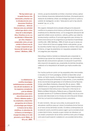 “no hay materia que       mínimo, ya que los estudiantes se limitan a reconocer rutinas y aplicar-
            no pueda hacerse más        las en diversas situaciones relativamente familiares. Gil propone para la
        interesante y atractiva con     resolución de problemas utilizar una estrategia que tome en cuenta su
         la introducción de consi­      carácter de investigación, es decir, “tarea para la cual no hay solución
            deraciones filosóficas      evidente” (op. cit., p. 31).
           o históricas…. verla (la
      Ciencia) como una actividad       Otro aspecto interesante de los actuales enfoques en la educación
        cultural que afecta a otras     científica es la presencia de la historia y la filosofía de la Ciencia en la
        áreas de la vida (religión,     enseñanza de los diferentes temas, con la consiguiente valorización del
       ética, filosofía) y se ve a su   papel del contexto social, económico, cultural y político que rodea los
       vez afectada e influenciada      acontecimientos científicos. El principal argumento para introducir la
              por ellas. Empezar a      historia de la Ciencia en los programas es que favorece el aprendizaje
       comprender cómo y en qué         científico (Gil, 1993; Matthews, 1994). El hecho de que no existe una
         sentido la Ciencia nos da      ‘única’ historia de la Ciencia le agrega interés a este planteo, ya que
        la mejor comprensión que        los docentes enseñan mejor (y los estudiantes se motivan más) cuando
       tenemos del mundo en que         la Ciencia, en lugar de presentarse con respuestas acabadas lo hace
       vivimos”. matthews, 1994.        con preguntas para responder.


                                        Este enfoque histórico también es interesante para comprender la
                                        resistencia que oponen las concepciones previas a ser cambiadas. El
                                        desarrollo del constructivismo aplicado a la educación ha permitido
                                        esta conjunción de aspectos que, provenientes de distintas disciplinas,
                                        colaboran en la interpretación del desafío que implica enseñar esta
                                        área.


                                        Con muchos puntos en común con las propuestas antes mencionadas,
                                        e inscriptos en el mismo paradigma, también se desarrollan actual-
                                        mente, con fuerte impulso, el enfoque Ciencia-Tecnología-Sociedad y el
                  La alfabetización     enfoque de la Educación Ambiental. En este sentido, y como resultante
             científico tecnológica     de las recomendaciones generadas en la Conferencia de las Naciones
     multidimensional se extiende       Unidas sobre Medio Ambiente y Desarrollo (Río de Janeiro, 1992),
      más allá del vocabulario, de      UNESCO lanzó un programa denominado Proyecto Interdisciplinario
      los esquemas conceptuales         y de Cooperación Interinstitucional en Educación e Información en
                  y de los métodos      Materia de Medio Ambiente y Población para un Desarrollo Humano,
     procedimentales, para incluir      aprobado durante la 27ª Conferencia General (1993). Una de sus orien-
          otras dimensiones de la       taciones está relacionada con la introducción de la Educación Ambien-
       Ciencia: debemos ayudar a        tal en las curricula de la enseñanza primaria y secundaria.
     los estudiantes a desarrollar
        perspectivas de la Ciencia      En este momento, más que nunca antes, la preocupación de los
      y la tecnología que incluyan      educadores científicos pasa por colocar la enseñanza de las Ciencias
           la historia de las ideas     en el marco de las demandas sociales. El análisis contemporáneo de
      científicas, la naturaleza de     la evolución social y económica parece sugerir que la sociedad actual,
       la Ciencia y la tecnología y     y sobre todo la futura, necesita un gran número de individuos con
     el papel de ambas en la vida       una amplia comprensión de los temas científicos tanto para el trabajo
      personal y social. Bybee, en      como para la participación ciudadana en una sociedad democrática.
                   gil y col., 2005.


32
 