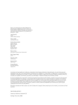 Esta es una publicación de la Oficina Regional de
Educación de la UNESCO para América Latina y el
Caribe (OREALC/UNESCO Santiago) y del Laboratorio
Latinoamericano de Evaluación de la Calidad de la
Educación - LLECE

Jorge Sequeira
Director
OREALC/UNESCO Santiago

Héctor Valdés
Coordinador del LLECE

Carmen Gloria Acevedo
Sandra Carrillo
Mauricio Castro
Roy Costilla
Silvia Ortiz
Ernesto Treviño
Equipo del LLECE

Marcelo Avilés
Jefe Unidad de Comunicaciones y Publicaciones

María Eugenia Meza
Edición

Alejandro Urbán
Diseño portada

Gerardo Patiño
Diseño Interior

Ximena Milosevic
Ana María Baraona
Diagramación




Los autores son responsables por la selección y presentación de los hechos contenidos en esta publicación, así como de las opiniones
expresadas en ella, que no son necesariamente el pensamiento de la UNESCO y no comprometen a la Organización. Las denominaciones
empleadas y la presentación de los datos no implican, de parte de la UNESCO, ninguna toma de posición respecto al estatuto jurídico de
los países, las ciudades, los territorios, las zonas y sus autoridades, ni respecto al trazado de sus fronteras o límites.

El uso de un lenguaje que no discrimine ni reproduzca esquemas discriminatorios entre hombres y mujeres es una de las preocupaciones
de nuestra Organización. Sin embargo, no hay acuerdo entre los lingüistas acerca de la manera de hacerlo en castellano. En tal sentido,
y para evitar la sobrecarga gráfica que supondría utilizar en español o/a; los/las y otras formas sensibles al género con el fin de marcar
la presencia de ambos sexos, hemos optado por usar la forma masculina en su tradicional acepción genérica, en el entendido que es
de utilidad para hacer referencia tanto a hombres y mujeres sin evitar la potencial ambigüedad que se derivaría de la opción de usar
cualesquiera de las formas de modo genérico.

Permitida su reproducción total o parcial, así como su traducción a cualquier idioma siempre que se cite la fuente, y no se utilice con fines
lucrativos.



ISBN 978-956-322-007-0

Impreso por Salesianos Impresores S.A.

Santiago, Chile; enero, 2009.
 