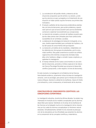 1. La consideración del posible interés y relevancia de las
            situaciones propuestas que dé sentido a su estudio, y evite
            que los alumnos se vean sumergidos en el tratamiento de una
            situación sin haber podido siquiera formarse una primera idea
            motivadora.
        2. El estudio cualitativo de las situaciones problemáticas plantea-
            das y la toma de decisiones, para acotar problemas y operati-
            vizar qué es lo que se busca (ocasión para que los estudiantes
            comiencen a explicitar funcionalmente sus concepciones).
        3. La invención de conceptos y emisión de hipótesis (ocasión para
            que las ideas previas sean utilizadas para hacer predicciones
            susceptibles de ser sometidas a prueba).
        4. La elaboración de estrategias de resolución (incluyendo, en su
            caso, diseños experimentales) para contrastar las hipótesis, a la
            luz del cuerpo de conocimientos del que disponen.
        5. La resolución y el análisis de los resultados, cotejándolos con
            los obtenidos por otros grupos de estudiantes y por la comu-
            nidad científica. Ello puede convertirse en ocasión de conflicto
            cognoscitivo entre distintas concepciones (tomadas todas
            ellas como hipótesis), obligar a concebir nuevas conjeturas y a
            replantear la investigación.
        6. El manejo reiterado de los nuevos conocimientos en una varie-
            dad de situaciones, poniendo un énfasis especial en las relacio-
            nes Ciencia/Tecnología/Sociedad que enmarcan el desarrollo
            científico (propiciando, a este respecto, la toma de decisiones).


     En este momento, la investigación en la Didáctica de las Ciencias
     tiene bastante evidencia, proveniente incluso de áreas de investigación
     cercanas, como la psicología, para pensar que la introducción de estos
     nuevos enfoques, favorece la calidad de la enseñanza, mejora el interés
     y la motivación y, como consecuencia, el rendimiento de los alumnos.




     ConStRuCCión DE ConoCimiEntoS CiEntífiCoS: LAS
     ConCEPCionES ESPontánEAS

     La investigación educativa, durante las últimas décadas, ha estado muy
     interesada en el estudio de los modelos conceptuales que los alumnos
     desarrollan para razonar. Sobretodo en el campo de la enseñanza de
     las Ciencias se ha trabajado mucho en la investigación de los mecanis-
     mos por los cuales los alumnos conceptualizan un fenómeno natural
     estudiado. Simultáneamente, también ha ido creciendo la preocupa-
     ción de los educadores por las dificultades que presentan los alumnos
     en la comprensión de los conceptos científicos y matemáticos.




34
 