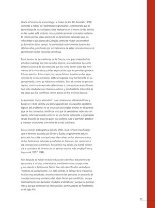 Desde el terreno de la psicología, a finales de los 60, Ausubel (1998)
comenzó a hablar de ‘aprendizaje significativo’, entendiendo que el
aprendizaje de los conceptos debe realizarse en el marco de las teorías
en las cuales está incluido: no es posible aprender conceptos aislados.
El interés por las ideas acerca de los fenómenos naturales que los
niños traen a sus clases de Ciencias, antes de recibir una enseñan-
za formal en dicho campo, ha aumentado notoriamente durante los
últimos años, justificado por la implicancia de estas concepciones en el
aprehensión de las nociones científicas.


En el terreno de la enseñanza de la Ciencia, una gran diversidad de
estudios investiga los más variados tópicos, acumulándose bastante
evidencia acerca de las creencias que los niños tienen sobre los fenó-
menos de la naturaleza y de las expectativas que les permitan predecir
futuros eventos. Estas creencias y expectativas, basadas en las expe-
riencias de la vida cotidiana, están arraigadas muy fuertemente en su
pensamiento, como ya habíamos señalado. Bajo el nombre de pre-con-
ceptos, marcos conceptuales alternativos o concepciones espontáneas,
han sido estudiadas por diversos autores, y son bastante diferentes de
las ideas que los científicos tienen acerca de los mismos tópicos.


La expresión ‘marco alternativo’, que comenzaron utilizando Driver y
Easley en 1978, denota una preocupación por los aspectos epistemo-
lógicos del problema: no se trata sólo de simples errores en el aprendi-
zaje de los conceptos científicos sino que de verdaderas redes de con-
ceptos, interrelacionados entre sí en una forma coherente y organizada
desde el punto de vista de quien los sostiene, que le permiten predecir
y manejar situaciones concretas de la vida cotidiana.


En su revisión bibliográfica del año 1991, Duit y Pfund manifiestan
que el término acuñado por Driver y Easley originalmente estuvo
enfocado hacia las concepciones alternativas de los alumnos acerca
de los fenómenos naturales enseñados en Ciencias, por oposición a
las concepciones científicas. En cambio hoy existe una fuerte tenden-
cia a considerar el término en un sentido mucho más amplio (Fiore y
Leymonié, 2007: 284).


Aún después de haber recibido educación científica, estudiantes de
secundaria e incluso universitarios mantienen estas concepciones
y, en relación a fenómenos físicos han sido identificados verdaderos
‘modelos de pensamiento’. En este sentido, el campo de la mecánica
ha sido muy estudiado, encontrándose en las personas un conjunto de
concepciones muy similares a las ideas físicas pre-científicas, las que
habitualmente son llamadas ‘modelos aristotélicos’, aunque se parecen
más a las que sostenían los escolásticos, continuadores de Aristóteles,
en el siglo XIV.


                                                                           35
 