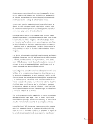 dibujos de espermatozoides realizados por niños y aquellos de reco-
nocidos investigadores del siglo XVII, lo cual reafirma la idea de que
las personas reproducen en sus modelos mentales las concepciones
científicas existentes a lo largo de la historia de la Ciencia.


Por otra parte, los niños suelen confundir el espermatozoide con la
semilla, así como confunden el polen con la semilla. En estos casos,
las confusiones están originadas en los saberes y dichos populares, o
en creencias que provienen de la vida cotidiana.


Con respecto a la constitución de los seres vivos, los niños suelen
creer que los átomos que los conforman también están vivos; en cam-
bio piensan que la materia inorgánica estaría formada por átomos
no vivos o inertes. También es común que sostengan que las células
no están integradas por átomos; y que en cambio los minerales, sí.
Y del mismo modo en que consideran a la célula como la unidad de
lo vivo, creen que el átomo es la unidad fundamental de la materia
inorgánica.


A su vez, los alumnos tienen dificultades para comprender la diferencia
entre rocas y minerales: conciben el mineral como muestras pequeñas
y brillantes, mientras las rocas son de gran tamaño y duras. (Pedri-
nacci, 1996). Este autor reporta ideas de los estudiantes respecto al
concepto de suelo, como algo asociado a la superficie por donde se
transita, o sobre el cual se construyen los edificios.


Las investigaciones realizadas con la finalidad de determinar las carac-
terísticas de las concepciones que los alumnos desarrollan acerca de
los fenómenos naturales antes de recibir enseñanza científica formal
son coincidentes, pese a haberse realizado en diversas áreas científicas
y en diferentes países. Actualmente existe una extensa literatura acu-
mulada acerca de esta temática en prácticamente todas las disciplinas
científicas, la que permite afirmar que los niños llegan a sus clases
de Ciencias con una serie de creencias, conceptos e ideas acerca del
mundo de los fenómenos naturales que tienen origen en su experiencia
y percepción cotidiana de los mismos.


Este conjunto de conocimientos, organizados en marcos conceptuales
–verdaderas teorías– puede llegar a diferir de manera sustancial del
conocimiento aceptado por la comunidad científica y, en consecuencia,
dificultar enormemente la enseñanza de los conceptos científicos.


Pozo y Carretero (1987) afirman que, presumiblemente, los modelos
elaborados por los estudiantes no dependen del contexto cultural y
social en el cual se desarrollan los individuos. Sintetizan así algunas de
las características más salientes de las concepciones espontáneas:


                                                                             37
 