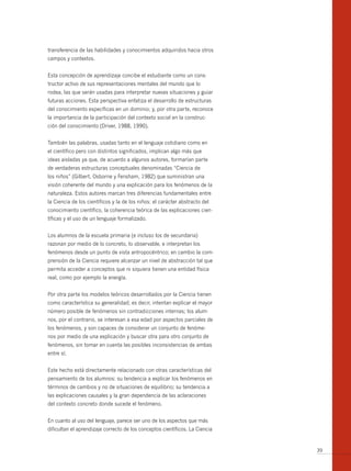 transferencia de las habilidades y conocimientos adquiridos hacia otros
campos y contextos.


Esta concepción de aprendizaje concibe el estudiante como un cons-
tructor activo de sus representaciones mentales del mundo que lo
rodea, las que serán usadas para interpretar nuevas situaciones y guiar
futuras acciones. Esta perspectiva enfatiza el desarrollo de estructuras
del conocimiento específicas en un dominio; y, por otra parte, reconoce
la impor tancia de la participación del contexto social en la construc-
ción del conocimiento (Driver, 1988, 1990).


También las palabras, usadas tanto en el lenguaje cotidiano como en
el científico pero con distintos significados, implican algo más que
ideas aisladas ya que, de acuerdo a algunos autores, formarían parte
de verdaderas estructuras conceptuales denominadas “Ciencia de
los niños” (Gilbert, Osborne y Fensham, 1982) que suministran una
visión coherente del mundo y una explicación para los fenómenos de la
naturaleza. Estos autores marcan tres diferencias fundamentales entre
la Ciencia de los científicos y la de los niños: el carácter abstracto del
conocimiento científico, la coherencia teórica de las explicaciones cien-
tíficas y el uso de un lenguaje formalizado.


Los alumnos de la escuela primaria (e incluso los de secundaria)
razonan por medio de lo concreto, lo observable, e interpretan los
fenómenos desde un punto de vista antropocéntrico; en cambio la com-
prensión de la Ciencia requiere alcanzar un nivel de abstracción tal que
permita acceder a conceptos que ni siquiera tienen una entidad física
real, como por ejemplo la energía.


Por otra parte los modelos teóricos desarrollados por la Ciencia tienen
como característica su generalidad; es decir, intentan explicar el mayor
número posible de fenómenos sin contradicciones internas; los alum-
nos, por el contrario, se interesan a esa edad por aspectos parciales de
los fenómenos, y son capaces de considerar un conjunto de fenóme-
nos por medio de una explicación y buscar otra para otro conjunto de
fenómenos, sin tomar en cuenta las posibles inconsistencias de ambas
entre sí.


Este hecho está directamente relacionado con otras características del
pensamiento de los alumnos: su tendencia a explicar los fenómenos en
términos de cambios y no de situaciones de equilibrio; su tendencia a
las explicaciones causales y la gran dependencia de las aclaraciones
del contexto concreto donde sucede el fenómeno.


En cuanto al uso del lenguaje, parece ser uno de los aspectos que más
dificultan el aprendizaje correcto de los conceptos científicos. La Ciencia


                                                                              39
 