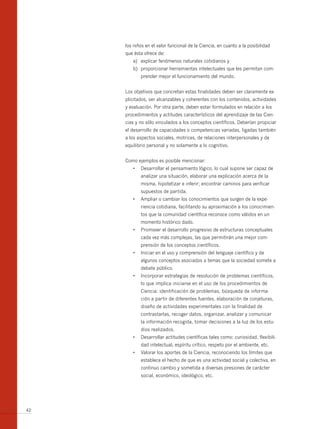 los niños en el valor funcional de la Ciencia, en cuanto a la posibilidad
     que ésta ofrece de:
        a) explicar fenómenos naturales cotidianos y
        b) proporcionar herramientas intelectuales que les permitan com-
            prender mejor el funcionamiento del mundo.


     Los objetivos que concretan estas finalidades deben ser claramente ex-
     plicitados, ser alcanzables y coherentes con los contenidos, actividades
     y evaluación. Por otra parte, deben estar formulados en relación a los
     procedimientos y actitudes característicos del aprendizaje de las Cien-
     cias y no sólo vinculados a los conceptos científicos. Deberían propiciar
     el desarrollo de capacidades o competencias variadas, ligadas también
     a los aspectos sociales, motrices, de relaciones interpersonales y de
     equilibrio personal y no solamente a lo cognitivo.


     Como ejemplos es posible mencionar:
        •	 Desarrollar	el	pensamiento	lógico,	lo	cual	supone	ser	capaz	de	
            analizar una situación, elaborar una explicación acerca de la
            misma, hipotetizar e inferir; encontrar caminos para verificar
            supuestos de partida.
        •	 Ampliar	o	cambiar	los	conocimientos	que	surgen	de	la	expe-
            riencia cotidiana, facilitando su aproximación a los conocimien-
            tos que la comunidad científica reconoce como válidos en un
            momento histórico dado.
        •	 Promover	el	desarrollo	progresivo	de	estructuras	conceptuales	
            cada vez más complejas, las que permitirán una mejor com-
            prensión de los conceptos científicos.
        •	 Iniciar	en	el	uso	y	comprensión	del	lenguaje	científico	y	de	
            algunos conceptos asociados a temas que la sociedad somete a
            debate público.
        •	 Incorporar	estrategias	de	resolución	de	problemas	científicos,	
            lo que implica iniciarse en el uso de los procedimientos de
            Ciencia: identificación de problemas, búsqueda de informa-
            ción a partir de diferentes fuentes, elaboración de conjeturas,
            diseño de actividades experimentales con la finalidad de
            contrastarlas, recoger datos, organizar, analizar y comunicar
            la información recogida, tomar decisiones a la luz de los estu-
            dios realizados.
        •	 Desarrollar	actitudes	científicas	tales	como:	curiosidad,	flexibili-
            dad intelectual, espíritu crítico, respeto por el ambiente, etc.
        •	 Valorar	los	aportes	de	la	Ciencia,	reconociendo	los	límites	que	
            establece el hecho de que es una actividad social y colectiva, en
            continuo cambio y sometida a diversas presiones de carácter
            social, económico, ideológico, etc.




42
 