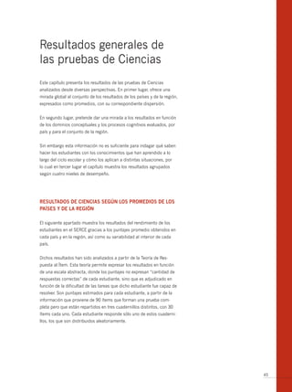 Resultados generales de
las pruebas de Ciencias
Este capítulo presenta los resultados de las pruebas de Ciencias
analizados desde diversas perspectivas. En primer lugar, ofrece una
mirada global al conjunto de los resultados de los países y de la región,
expresados como promedios, con su correspondiente dispersión.


En segundo lugar, pretende dar una mirada a los resultados en función
de los dominios conceptuales y los procesos cognitivos evaluados, por
país y para el conjunto de la región.


Sin embargo esta información no es suficiente para indagar qué saben
hacer los estudiantes con los conocimientos que han aprendido a lo
largo del ciclo escolar y cómo los aplican a distintas situaciones, por
lo cual en tercer lugar el capítulo muestra los resultados agrupados
según cuatro niveles de desempeño.




RESuLtADoS DE CiEnCiAS SEgún LoS PRomEDioS DE LoS
PAíSES y DE LA REgión

El siguiente apartado muestra los resultados del rendimiento de los
estudiantes en el SERCE gracias a los puntajes promedio obtenidos en
cada país y en la región, así como su variabilidad al interior de cada
país.


Dichos resultados han sido analizados a partir de la Teoría de Res-
puesta al Ítem. Esta teoría permite expresar los resultados en función
de una escala abstracta, donde los puntajes no expresan “cantidad de
respuestas correctas” de cada estudiante, sino que es adjudicado en
función de la dificultad de las tareas que dicho estudiante fue capaz de
resolver. Son puntajes estimados para cada estudiante, a partir de la
información que proviene de 90 ítems que forman una prueba com-
pleta pero que están repartidos en tres cuadernillos distintos, con 30
ítems cada uno. Cada estudiante responde sólo uno de estos cuaderni-
llos, los que son distribuidos aleatoriamente.




                                                                            45
 