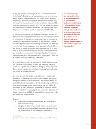 ta el puntaje promedio con su margen de error y se denomina “intervalo                                 Las mediciones nunca
de   confianza”9.      De esta manera, es posible determinar un conjunto de                            son exactas. Al realizar
valores entre los cuales posiblemente está situado el valor ‘verdadero’                                el proceso de medición,
del promedio. Tomemos como ejemplo la barra correspondiente al pri-                                    el valor obtenido
mer país, Argentina. La línea clara central coincide con el puntaje 488. A                             probablemente diferirá del
cada lado observamos los puntajes, 481 y 495, que señalan el intervalo                                 “valor verdadero” debido
de confianza para el promedio de este país. Esto significa que el valor                                a diversas fuentes de
del promedio podría estar situado en cualquiera entre 481 y 495.                                       error. El “valor verdadero”
                                                                                                       es un concepto teórico e
El intervalo de confianza es útil, entre otras cosas, para valorar si las                              inaccesible: el resultado
diferencias entre los datos de los diferentes países son estadísticamen-                               de cualquier medida es
te significativas. Por ejemplo, la gráfica muestra que los intervalos de                               incierto y debe estar
confianza correspondientes a las barras de Perú, Paraguay, Panamá, El                                  siempre acompañado por la
Salvador y Argentina se superponen en algunos valores. Esto indica que                                 estimación de su grado de
no hay certeza de que estos países tengan puntajes realmente diferen-                                  incertidumbre.
tes, aunque es posible apreciar que los promedios lo son. Si los inter-
valos no están superpuestos se puede decir, con un 95% de confianza,
que los puntajes son diferentes. Por ejemplo, República Dominicana
tuvo un puntaje menor que cualquiera de los demás países y Cuba, por
el contrario, tuvo un puntaje mayor que el resto.


Al comparar los promedios de cada país con el de la región es visible
que hay países cuyo promedio es menor que el regional, tal como
sucede con Argentina, Ecuador, Panamá, Paraguay, Perú, y República
Dominicana. En cambio Colombia, Cuba, Uruguay y Nuevo León están
por encima del promedio regional.


Las líneas que delimitan los dos rectángulos grises a los lados del
intervalo de confianza también tienen importancia para la lectura de
este gráfico. La línea de la izquierda marca el puntaje por debajo del
cual está el 25% de los estudiantes de más bajo desempeño. Y la línea
de la derecha indica el puntaje por encima del cual está el 25% de
estudiantes de mejor desempeño. Igualmente, las líneas que definen
el final de cada barra tienen su significado: representan el puntaje, por
debajo o por encima, del 10%, de los estudiantes con más bajo o más
alto desempeño, respectivamente.


En suma:
      •	 entre	ambas	marcas	intermedias	está	el	50%	del	total	de	los	
           estudiantes evaluados y
      •	 la	longitud	de	la	barra	representa	la	distancia	en	puntos,	entre	
           el 10% de estudiantes de mejor desempeño (percentil 90) y el
           10% de estudiantes de peor desempeño (percentil 10).



9    Es la zona de la barra donde está localizado el promedio de cada país, con un 95% de confianza.



                                                                                                                                     47
 