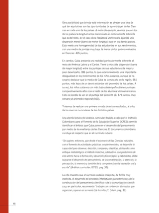 Otra posibilidad que brinda esta información es ofrecer una idea de
     qué tan equitativas son las oportunidades de aprendizajes de las Cien-
     cias en cada uno de los países. A modo de ejemplo, veamos que en dos
     de los países la longitud antes mencionada es notoriamente diferente
     que la del resto. En el caso de la República Dominicana aparece una
     dispersión menor (barra de menor longitud) que en los demás países.
     Esto revela una homogeneidad de los estudiantes en sus rendimientos,
     con una media de puntaje muy baja, la menor de los países evaluados
     en Ciencias: 426 puntos.


     En cambio, Cuba presenta una realidad particularmente diferente al
     resto de América Latina y el Caribe. Tiene la más alta dispersión (barra
     de mayor longitud) entre los puntajes de sus estudiantes de mejor y
     peor desempeño, 386 puntos, lo que estaría revelando una importante
     desigualdad en los rendimientos de los niños cubanos, aunque es ne-
     cesario destacar que la media de Cuba es la más alta de la región, 661
     puntos, más lejos de un desvío estándar del promedio de los países. A
     su vez, los niños cubanos con más bajos desempeños tienen puntajes
     comparativamente altos con el resto de los alumnos latinoamericanos.
     Esto es posible de ver en el puntaje del percentil 10, 479 puntos, muy
     cercano al promedio regional (500).


     Tratemos de realizar una primera mirada de estos resultados, a la luz
     de los marcos curriculares de los distintos países.


     Una atenta lectura del análisis curricular llevado a cabo por el Instituto
     Colombiano para el Fomento de la Educación Superior (ICFES) permite
     identificar el énfasis que Cuba pone en el desarrollo del pensamiento
     por medio de la enseñanza de las Ciencias. El documento colombiano
     concluye al respecto que en el currículo cubano:


     “Se sugiere, entonces, que desde el escenario de las Ciencias naturales,
     con el fomento de actividades prácticas y experimentales, se desarrolle la
     capacidad para observar, describir, comparar y clasificar, utilizando como
     enfoque metodológico el método inductivo y deductivo, con predominio de
     este último hacia la formación y desarrollo de conceptos y habilidades. Debe
     buscarse el desarrollo del pensamiento, de la concentración, la atención, la
     percepción, la memoria y también de la competencia en la expresión oral y
     escrita” (Análisis curricular, ICFES, pag. 32).


     La cita muestra que el currículo cubano prescribe, de forma muy
     explícita, el desarrollo de procesos intelectuales característicos de la
     construcción del pensamiento científico y de la comunicación científi-
     ca y, en particular, recomienda “trabajar con contenidos abstractos que
     organizan y operan en su mente (de los niños)”. (Ídem, pag. 31).




48
 