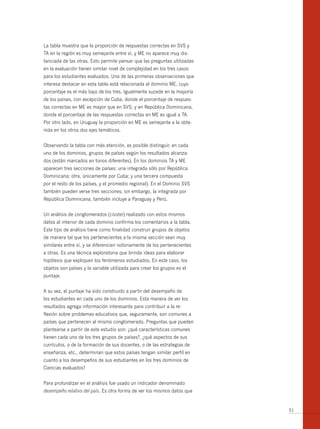 La tabla muestra que la proporción de respuestas correctas en SVS y
TA en la región es muy semejante entre sí, y ME no aparece muy dis-
tanciada de las otras. Esto permite pensar que las preguntas utilizadas
en la evaluación tienen similar nivel de complejidad en los tres casos
para los estudiantes evaluados. Una de las primeras observaciones que
interesa destacar en esta tabla está relacionada al dominio ME, cuyo
porcentaje es el más bajo de los tres. Igualmente sucede en la mayoría
de los países, con excepción de Cuba, donde el porcentaje de respues-
tas correctas en ME es mayor que en SVS; y en República Dominicana,
donde el porcentaje de las respuestas correctas en ME es igual a TA.
Por otro lado, en Uruguay la proporción en ME es semejante a la obte-
nida en los otros dos ejes temáticos.


Observando la tabla con más atención, es posible distinguir, en cada
uno de los dominios, grupos de países según los resultados alcanza-
dos (están marcados en tonos diferentes). En los dominios TA y ME
aparecen tres secciones de países: una integrada sólo por República
Dominicana; otra, únicamente por Cuba; y una tercera compuesta
por el resto de los países, y el promedio regional). En el Dominio SVS
también pueden verse tres secciones; sin embargo, la integrada por
República Dominicana, también incluye a Paraguay y Perú.


Un análisis de conglomerados (cluster) realizado con estos mismos
datos al interior de cada dominio confirma los comentarios a la tabla.
Este tipo de análisis tiene como finalidad construir grupos de objetos
de manera tal que los pertenecientes a la misma sección sean muy
similares entre sí, y se diferencien notoriamente de los pertenecientes
a otras. Es una técnica exploratoria que brinda ideas para elaborar
hipótesis que expliquen los fenómenos estudiados. En este caso, los
objetos son países y la variable utilizada para crear los grupos es el
puntaje.


A su vez, el puntaje ha sido construido a partir del desempeño de
los estudiantes en cada uno de los dominios. Esta manera de ver los
resultados agrega información interesante para contribuir a la re-
flexión sobre problemas educativos que, seguramente, son comunes a
países que pertenecen al mismo conglomerado. Preguntas que pueden
plantearse a partir de este estudio son: ¿qué características comunes
tienen cada uno de los tres grupos de países?, ¿qué aspectos de sus
currículos, o de la formación de sus docentes, o de las estrategias de
enseñanza, etc., determinan que estos países tengan similar perfil en
cuanto a los desempeños de sus estudiantes en los tres dominios de
Ciencias evaluados?


Para profundizar en el análisis fue usado un indicador denominado
desempeño relativo del país. Es otra forma de ver los mismos datos que


                                                                          51
 