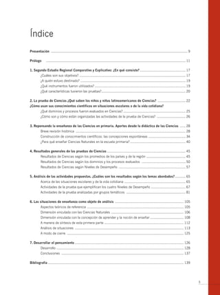 Índice
Presentación ............................................................................................................................................... 9

Prólogo         .................................................................................................................................................. 11

1. Segundo Estudio Regional Comparativo y Explicativo: ¿En qué consiste? ................................................ 17
          ¿Cuáles son sus objetivos? ............................................................................................................... 17
          ¿A quién estuvo destinado? .............................................................................................................. 19
          ¿Qué instrumentos fueron utilizados? ............................................................................................... 19
          ¿Qué características tuvieron las pruebas? ........................................................................................ 20

2. La prueba de Ciencias ¿Qué saben los niños y niñas latinoamericanos de Ciencias? ............................. 22
¿Cómo usan sus conocimientos científicos en situaciones escolares o de la vida cotidiana?
          ¿Qué dominios y procesos fueron evaluados en Ciencias? ................................................................. 25
          ¿Cómo son y cómo están organizadas las actividades de la prueba de Ciencias? .............................. 26

3. Repensando la enseñanza de las Ciencias en primaria. Aportes desde la didáctica de las Ciencias ...... 28
          Breve revisión histórica ................................................................................................................... 28
          Construcción de conocimientos científicos: las concepciones espontáneas ....................................... 34
          ¿Para qué enseñar Ciencias Naturales en la escuela primaria? .......................................................... 40

4. Resultados generales de las pruebas de Ciencias .................................................................................. 45
          Resultados de Ciencias según los promedios de los países y de la región ......................................... 45
          Resultados de Ciencias según los dominios y los procesos evaluados .............................................. 50
          Resultados de Ciencias según Niveles de Desempeño ...................................................................... 57

5. Análisis de las actividades propuestas. ¿Cuáles son los resultados según los temas abordados? ........... 65
          Acerca de las situaciones escolares y de la vida cotidiana ................................................................ 65
          Actividades de la prueba que ejemplifican los cuatro Niveles de Desempeño .................................... 67
          Actividades de la prueba analizadas por grupos temáticos .............................................................. 81

6. Las situaciones de enseñanza como objeto de análisis ........................................................................ 105
          Aspectos teóricos de referencia ..................................................................................................... 105
          Dimensión vinculada con las Ciencias Naturales ............................................................................ 106
          Dimensión vinculada con la concepción de aprender y la noción de enseñar ................................... 108
          A manera de síntesis de esta primera parte ................................................................................... 112
          Análisis de situaciones .................................................................................................................. 113
          A modo de cierre .......................................................................................................................... 125

7. Desarrollar el pensamiento .................................................................................................................. 126
          Desarrollo ..................................................................................................................................... 128
          Conclusiones ................................................................................................................................ 137

Bibliografía .............................................................................................................................................. 139




                                                                                                                                                                        5
 